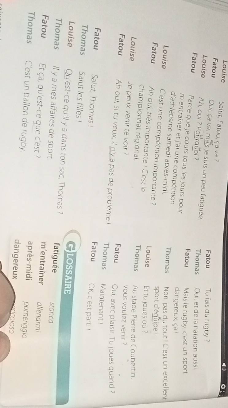 Louise Salut, Fatou, ça va ? 
Fatou Tu fais du rugby ? 
Fatou Oui, ça va, mais je suis un peu fatiguée. Thomas Oui, et de la natation aussi. 
Louise Ah, oui ? Pourquoi ? 
Fatou Parce que je cours tous les jours pour 
Fatou Mais le rugby cest un sport 
m'entraîner et j'ai une compétition 
dangereux, ça! 
d'athlétisme samedi après-midi. 
Thomas Non pas du tout ! C'est un excellent 
Louise C'est une compétition importante ? 
sport d'éguipe 
Louise Et tu joues ou ? 
Fatou Ah oui, très importante : C'est le Thomas 
championnat régional. 
Au stade Pierre de Coubertin. 
vous voulez venir ? 
Louise je peux venir te voir Fatou Oui, avec plaisir. Tu joues quand ? 
Fatou Ah oui, si tu veux, il ny a pas de problème I Thomas Maintenant 
Fatou Salut, Thomas ! 
Fatou OK, cest parti ! 
Thomas Saiut les filles ! LOSSAIRE 
G 
Louise Qu'est-ce qu'il y a dans ton sac, Thomas ? fatiguée stanca 
Thomas ll y a mes affaires de sport m’entraîner allenarmi 
Fatou Et ça, qu'est-ce que c'est? après-midi pomeriggio 
Thomas C'est un ballon de rugby. dangereux rc o lo s