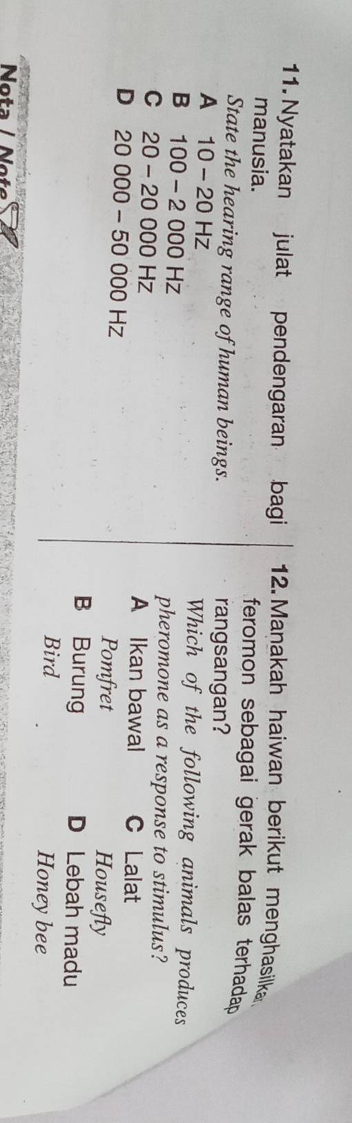 Nyatakan julat pendengaran bagi 12. Manakah haiwan berikut menghasilka
manusia.
feromon sebagai gerak balas terhadap 
State the hearing range of human beings. rangsangan?
A 10-20Hz Which of the following animals produces
B 100-2000Hz
pheromone as a response to stimulus?
C 20-20000Hz
A Ikan bawal C Lalat
D 20000-50000Hz
Pomfret Housefly
B Burung D Lebah madu
Bird Honeybee
Nota / Not