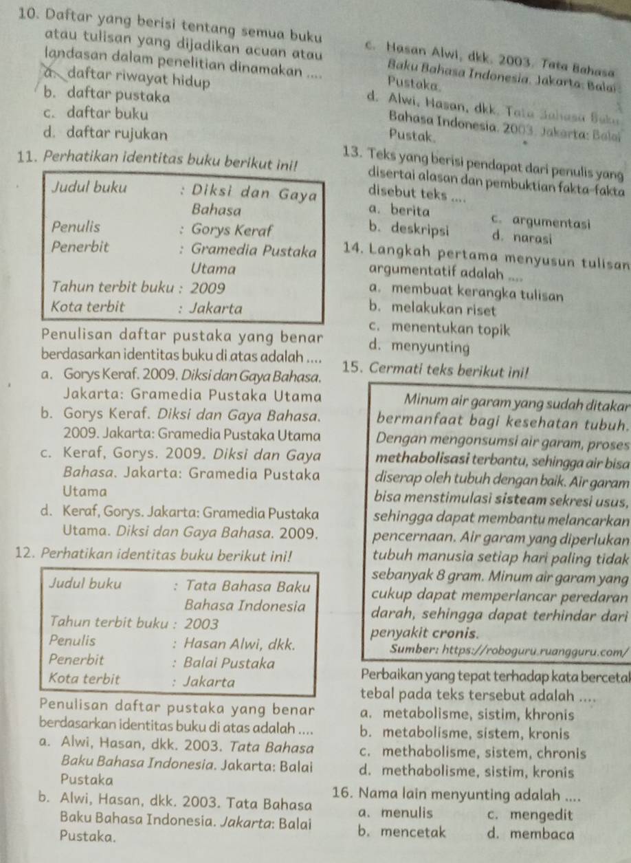 Daftar yang berisi tentang semua buku c. Hasan Alwi, dkk. 2003. Tata Bahasa
atau tulisan yang dijadikan acuan atau  Baku Bahasa Indonesia, Jakarta: Balai
landasan dalam penelitian dinamakan .... Pustaka.
b. daftar pustaka
a daftar riwayat hidup d. Alwi, Hasan, dkk. Tata Jahasa Saka
c. daftar buku
Bahasa Indonesia, 2003. Jakarta: Baloi
d. daftar rujukan Pustak.
11. Perhatikan identitas buku berikut ini! 13. Teks yang berisi pendapat dari penulis yang
disertai alasan dan pembuktian fakta-fakta
disebut teks ....
Judul buku Diksi dan Gaya a. berita c. argumentasi
Bahasa b. deskripsi d. narasi
Penulis . Gorys Keraf 14. Langkah pertama menyusun tulisan
Penerbit Gramedia Pustaka
. 
Utama
argumentatif adalah ....
Tahun terbit buku : 2009
a. membuat kerangka tulisan
Kota terbit : Jakarta b. melakukan riset
c. menentukan topik
Penulisan daftar pustaka yang benar d.menyunting
berdasarkan identitas buku di atas adalah .... 15. Cermati teks berikut ini!
a. Gorys Keraf. 2009. Diksi dan Gaya Bahasa.
Jakarta: Gramedia Pustaka Utama Minum air garam yang sudah ditakar
b. Gorys Keraf. Diksi dan Gaya Bahasa. bermanfaat bagi kesehatan tubuh.
2009. Jakarta: Gramedia Pustaka Utama Dengan mengonsumsi air garam, proses
c. Keraf, Gorys. 2009. Diksi dan Gaya methabolisasi terbantu, sehingga air bisa
Bahasa. Jakarta: Gramedia Pustaka diserap oleh tubuh dengan baik. Air garam
Utama bisa menstimulasi sisteam sekresi usus,
d. Keraf, Gorys. Jakarta: Gramedia Pustaka sehingga dapat membantu melancarkan
Utama. Diksi dan Gaya Bahasa. 2009. pencernaan. Air garam yang diperlukan
12. Perhatikan identitas buku berikut ini! tubuh manusia setiap hari paling tidak
sebanyak 8 gram. Minum air garam yang
Judul buku : Tata Bahasa Baku cukup dapat memperlancar peredaran
Bahasa Indonesia darah, sehingga dapat terhindar dari
Tahun terbit buku : 2003
penyakit cronis.
Penulis : Hasan Alwi, dkk. Sumber: https://roboguru.ruangguru.com/
Penerbit : Balai Pustaka
Kota terbit : Jakarta
Perbaikan yang tepat terhadap kata bercetal
tebal pada teks tersebut adalah ....
Penulisan daftar pustaka yang benar a. metabolisme, sistim, khronis
berdasarkan identitas buku di atas adalah .... b. metabolisme, sistem, kronis
a. Alwi, Hasan, dkk. 2003. Tata Bahasa c. methabolisme, sistem, chronis
Baku Bahasa Indonesia. Jakarta: Balai d. methabolisme, sistim, kronis
Pustaka
16. Nama lain menyunting adalah ....
b. Alwi, Hasan, dkk. 2003. Tata Bahasa a. menulis c. mengedit
Baku Bahasa Indonesia. Jakarta: Balai b. mencetak d. membaca
Pustaka.