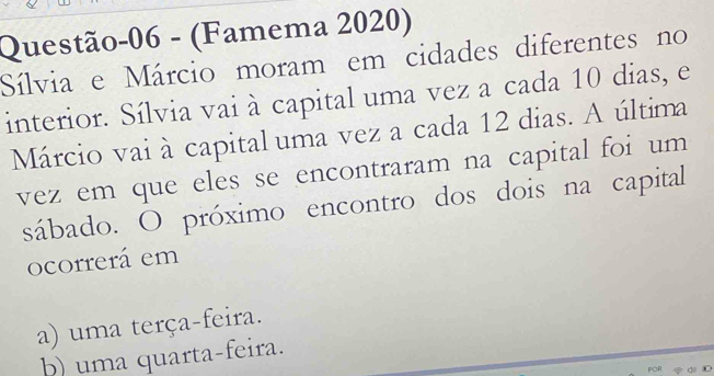 Questão-06 - (Famema 2020)
Sílvia e Márcio moram em cidades diferentes no
interior. Sílvia vai à capital uma vez a cada 10 dias, e
Márcio vai à capital uma vez a cada 12 dias. A última
vez em que eles se encontraram na capital foi um 
sábado. O próximo encontro dos dois na capital
ocorrerá em
a) uma terça-feira.
b) uma quarta-feira.