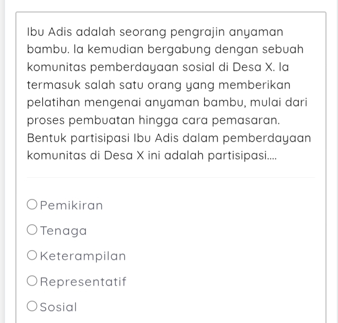 Ibu Adis adalah seorang pengrajin anyaman
bambu. la kemudian bergabung dengan sebuah
komunitas pemberdayaan sosial di Desa X. la
termasuk salah satu orang yang memberikan 
pelatihan mengenai anyaman bambu, mulai dari
proses pembuatan hingga cara pemasaran.
Bentuk partisipasi Ibu Adis dalam pemberdayaan
komunitas di Desa X ini adalah partisipasi....
Pemikiran
Tenaga
Keterampilan
Representatif
Sosial