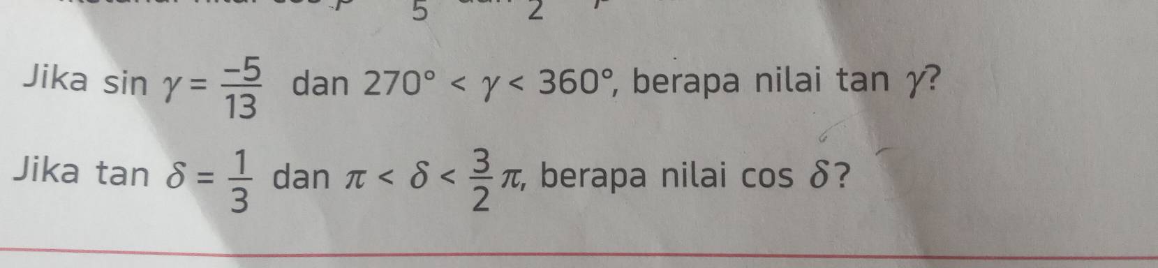 5 
∠ 
Jika sin gamma = (-5)/13  dan 270° <360° , berapa nilai tan yγ? 
Jika tan delta = 1/3  dan π , , berapa nilai cos delta ?