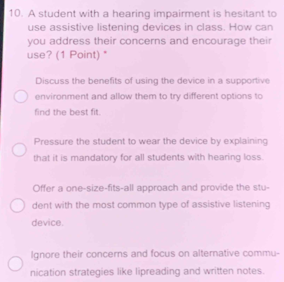 A student with a hearing impairment is hesitant to
use assistive listening devices in class. How can
you address their concerns and encourage their
use? (1 Point) *
Discuss the benefits of using the device in a supportive
environment and allow them to try different options to
find the best fit.
Pressure the student to wear the device by explaining
that it is mandatory for all students with hearing loss.
Offer a one-size-fits-all approach and provide the stu-
dent with the most common type of assistive listening
device.
Ignore their concerns and focus on alternative commu-
nication strategies like lipreading and written notes.