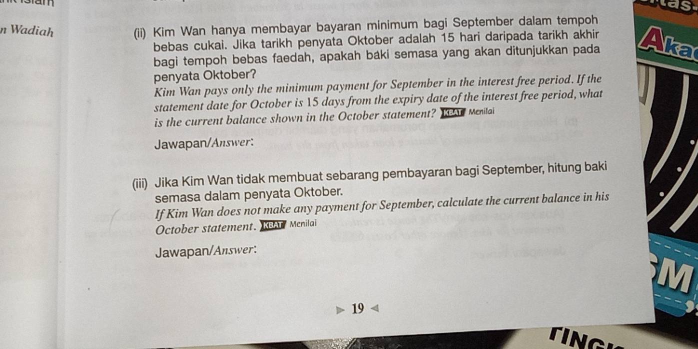 am 
was 
n Wadiah 
(ii) Kim Wan hanya membayar bayaran minimum bagi September dalam tempoh 
bebas cukai. Jika tarikh penyata Oktober adalah 15 hari daripada tarikh akhir 
bagi tempoh bebas faedah, apakah baki semasa yang akan ditunjukkan pada Aka 
penyata Oktober? 
Kim Wan pays only the minimum payment for September in the interest free period. If the 
statement date for October is 15 days from the expiry date of the interest free period, what 
is the current balance shown in the October statement? KBAT Menilai 
Jawapan/Answer: 
(iii) Jika Kim Wan tidak membuat sebarang pembayaran bagi September, hitung baki 
semasa dalam penyata Oktober. 
If Kim Wan does not make any payment for September, calculate the current balance in his 
October statement. KBAT Menilai 
Jawapan/Answer: 
19