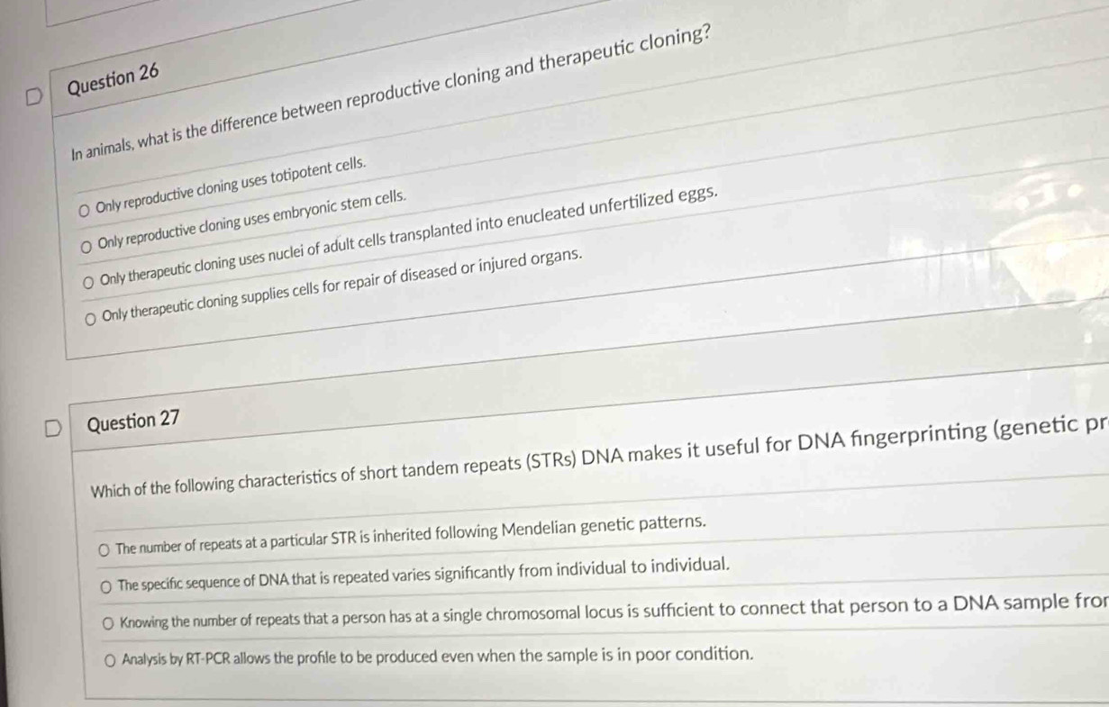 In animals, what is the difference between reproductive cloning and therapeutic cloning?
Only reproductive cloning uses totipotent cells.
Only reproductive cloning uses embryonic stem cells.
Only therapeutic cloning uses nuclei of adult cells transplanted into enucleated unfertilized eggs.
Only therapeutic cloning supplies cells for repair of diseased or injured organs.
Question 27
Which of the following characteristics of short tandem repeats (STRs) DNA makes it useful for DNA fingerprinting (genetic pr
The number of repeats at a particular STR is inherited following Mendelian genetic patterns.
The specific sequence of DNA that is repeated varies significantly from individual to individual.
Knowing the number of repeats that a person has at a single chromosomal locus is sufficient to connect that person to a DNA sample fro
Analysis by RT-PCR allows the profle to be produced even when the sample is in poor condition.