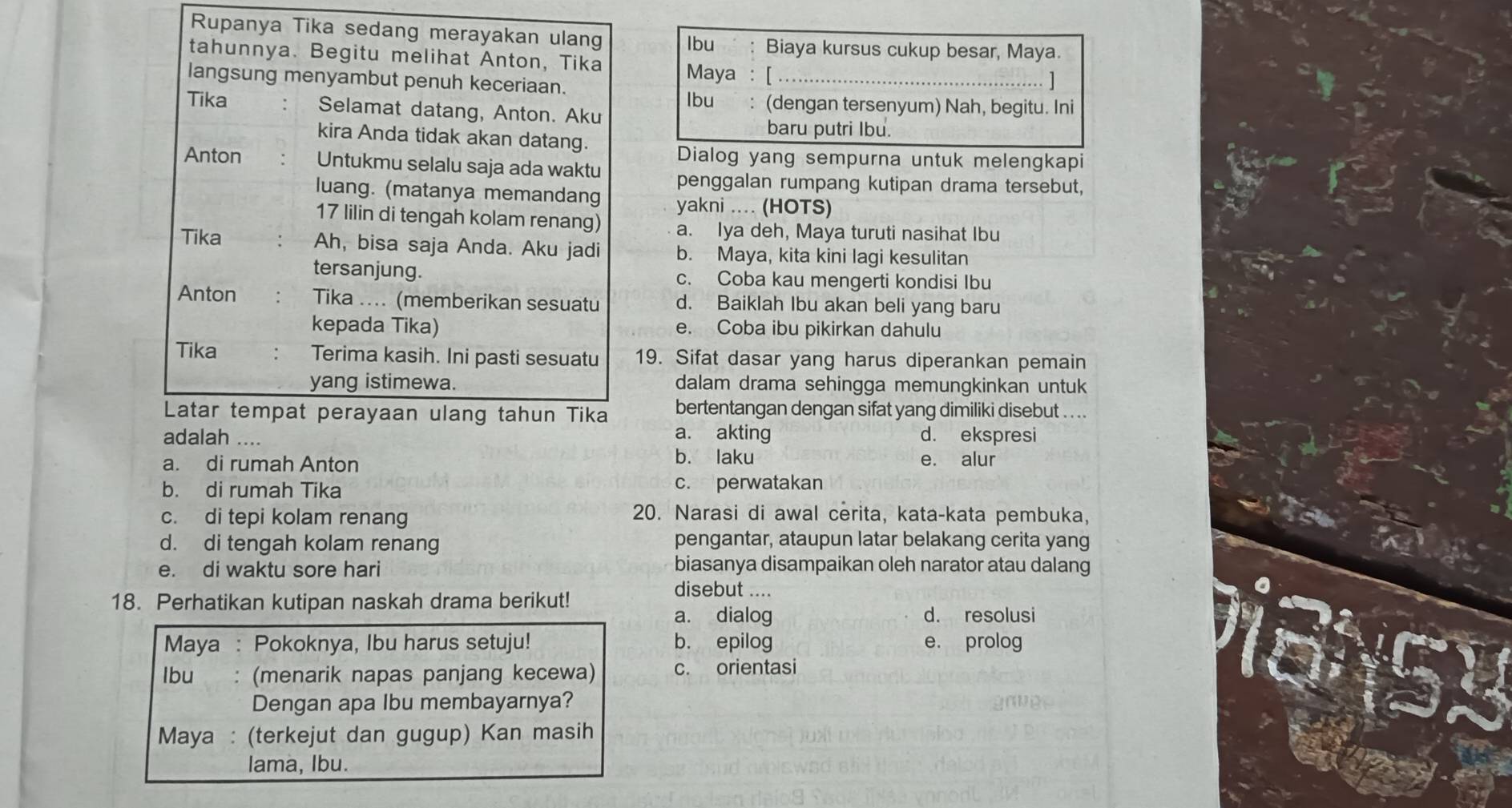 Rupanya Tika sedang merayakan ulang Ibu Biaya kursus cukup besar, Maya.
tahunnya. Begitu melihat Anton, Tika Maya ： [_
langsung menyambut penuh keceriaan.
Ibu: (dengan tersenyum) Nah, begitu. Ini
Tika Selamat datang, Anton. Aku
kira Anda tidak akan datang.
baru putri Ibu.
Dialog yang sempurna untuk melengkapi
Anton Untukmu selalu saja ada waktu penggalan rumpang kutipan drama tersebut,
luang. (matanya memandang yakni .... (HOTS)
17 lilin di tengah kolam renang) a. Iya deh, Maya turuti nasihat Ibu
Tika Ah, bisa saja Anda. Aku jadi b. Maya, kita kini lagi kesulitan
tersanjung. c. Coba kau mengerti kondisi Ibu
Anton Tika .... (memberikan sesuatu d. Baiklah Ibu akan beli yang baru
kepada Tika) e. Coba ibu pikirkan dahulu
Tika Terima kasih. Ini pasti sesuatu 19. Sifat dasar yang harus diperankan pemain
yang istimewa. dalam drama sehingga memungkinkan untuk
Latar tempat perayaan ulang tahun Tika bertentangan dengan sifat yang dimiliki disebut ....
a. akting
adalah .... d. ekspresi
a. di rumah Anton b. laku e. alur
b. di rumah Tika c. perwatakan
c. di tepi kolam renang
20. Narasi di awal cerita, kata-kata pembuka,
d. di tengah kolam renang pengantar, ataupun latar belakang cerita yang
e. di waktu sore hari biasanya disampaikan oleh narator atau dalang
18. Perhatikan kutipan naskah drama berikut!
disebut ....
a. dialog d. resolusi
Maya : Pokoknya, Ibu harus setuju! b. epilog e. prolog
Ibu : (menarik napas panjang kecewa) c. orientasi
Dengan apa Ibu membayarnya?
Maya : (terkejut dan gugup) Kan masih
lama, Ibu.