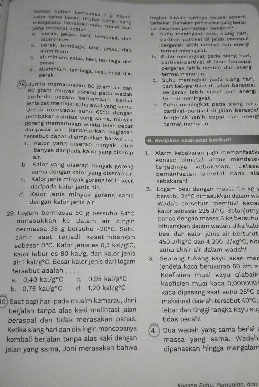 Setiap bahan bermassa 1 g diberi bagian bawah kakinya terasa sepert
kalor sama besar. Urutan bahan yang terbakar. Manakah penjelasan yang benar
mengalami kenaikan suhu mulai dar 
yang tercepat adalsh berdasarkan pernvataan tersebut?
a. Suhu meningkat pada siang harl,
a. perak, gelas, besi, tembaga, dan partikel-partikel di jalan beraspal
aluminium
b. perak, tembaga, besi, gelas, dan termal meningkat. bergerak lebih lambat dan energ
aluminium
b. Suhu meningkat pada siang hari,
c. aluminium, gelas, besi, tembaga, dan partikel-partikel di jalan beraspal
perak
d. aluminium, tembaga, besi, gelas, dan termal menurun bergerak lebih lambat dan energ 
perak
c. Suhu meningkat pada slang hari.
28 Junita memanaskan 80 gram air dan
partikel-partikeï di jalan beraspal
80 gram minyak goreng pada wadah
bergerak lebih cepat dan energ 
berbeda secara bersamáán. Kedua termal meningkat
jenis zat memiliki suhu awal yang sama.
d. Suhu meningkat pada siang hari,
Untuk mencapai suhu 65°C dengan
partikel-partikel di jalan beraspal
pembakar spiritus yang sama, minyak bergerak lebih cepat dan energ
goreng memerlukan waktu lebih cepat termal menurun.
daripada air. Berdasarkan kegiatan
tersebut dapat disimpulkan bahwa . 
a. Kalor yang diserap minyak lebih B. Kerjakan soal-soal berikut!
banyak daripada kalor yang diserap
air. 1. Alarm kebakaran juga memanfaatka
b. Kalor yang diserap minyak goreng konsep bimetal untuk mendete 
sama dengan kalor yang diserap air. terjadinya kebakaran. Jelask
c. Kalor jenis minyak goreng lebih kecil pemanfaatan bimetal pada ala
kebakaran!
daripada kalor jenis air.
d. Kalor jenis minyak goreng sama 2. Logam besi dengan massa 1,5 kg y
bersuhu 24°C dimasukkan dalam wa
dengan kalor jenis air.  Wadah tersebut memiliki kapas
29. Logam bermassa 50 g bersuhu 84°C kalor sebesar 225J/^circ C. Selanjutny
dimasukkan ke dalam air dingin panas dengan massa 3 kg bersuhu
bermassa 35 g bersuhu -20°C. Suhu dituangkan dalam wadah. Jika kalo
akhir saat terjadi kesetimbangan besi dan kalor jenis air berturut
sebesar 0°C Kalor jenis es 0,5kal/g°C, 450J/kg°C dan 4.200J/kg°C , h it 
kalor lebur es 80 kal/g, dan kalor jenis suhu akhir air dalam wadah!
air 1kal/g°C. Besar kalor jenis dari logam 3. Seorang tukang kayu akan mer
tersebut adalah . . . . jendela kaca berukuran 50 cm ×
a. 0,40kal/g°C C. 0,95kal/g°C Koefisien muai kayu diabaik
b. 0,75kal/g°C d. 1,20kal/g°C koefisien muai kaça 0,000009
kaca dipasang saat suhu 25°C C 
80, Saat pagi hari pada musim kemarau, Joni maksimal daerah tersebut 40°C,
berjalan tanpa alas kaki melintasi jalan lebar dan tinggi rangka kayu sup
beraspal dan tidak merasakan panas. tidak pecah!
Ketika siang hari dan dia ingin mencobanya 4.  Dua wadah yang sama berisi a
kembali berjalan tanpa alas kaki dengan massa yang sama. Wadah
jalan yang sama, Joni merasakan bahwa dipanaskan hingga mengalam
Konsep Suhu, Pemuaïan, dan