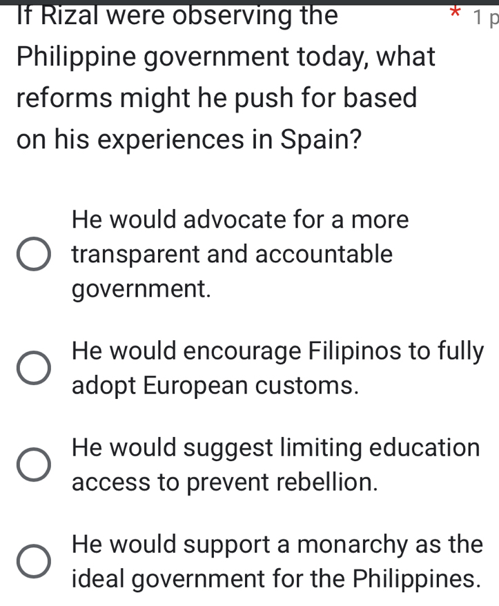 If Rizal were observing the 1 p
Philippine government today, what
reforms might he push for based
on his experiences in Spain?
He would advocate for a more
transparent and accountable
government.
He would encourage Filipinos to fully
adopt European customs.
He would suggest limiting education
access to prevent rebellion.
He would support a monarchy as the
ideal government for the Philippines.