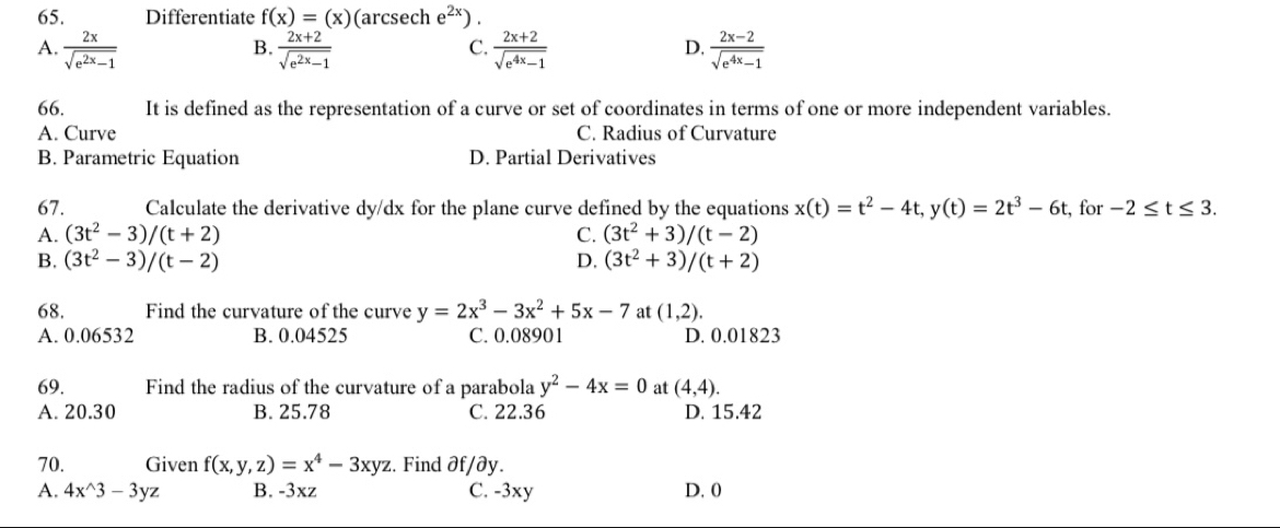 Differentiate f(x)=(x) (arcsech e^(2x)).
A.  2x/sqrt(e^(2x)-1)   (2x+2)/sqrt(e^(2x)-1)   (2x+2)/sqrt(e^(4x)-1)   (2x-2)/sqrt(e^(4x)-1) 
B.
C.
D.
66. It is defined as the representation of a curve or set of coordinates in terms of one or more independent variables.
A. Curve C. Radius of Curvature
B. Parametric Equation D. Partial Derivatives
67. Calculate the derivative dy/dx for the plane curve defined by the equations x(t)=t^2-4t, y(t)=2t^3-6t , for -2≤ t≤ 3.
A. (3t^2-3)/(t+2) C. (3t^2+3)/(t-2)
B. (3t^2-3)/(t-2) D. (3t^2+3)/(t+2)
68. Find the curvature of the curve y=2x^3-3x^2+5x-7 at (1,2).
A. 0.06532 B. 0.04525 C. 0.08901 D. 0.01823
69. Find the radius of the curvature of a parabola y^2-4x=0 at (4,4).
A. 20.30 B. 25.78 C. 22.36 D. 15.42
70. Given f(x,y,z)=x^4-3xyz :. Find ∂f/∂y.
A. 4x^(wedge)3-3yz B. -3xz C. -3xy D. 0