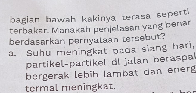 bagian bawah kakinya terasa seperti
terbakar. Manakah penjelasan yang benar
berdasarkan pernyataan tersebut?
a. Suhu meningkat pada siang hari,
partikel-partikel di jalan beraspal
bergerak lebih lambat dan energ
termal meningkat.