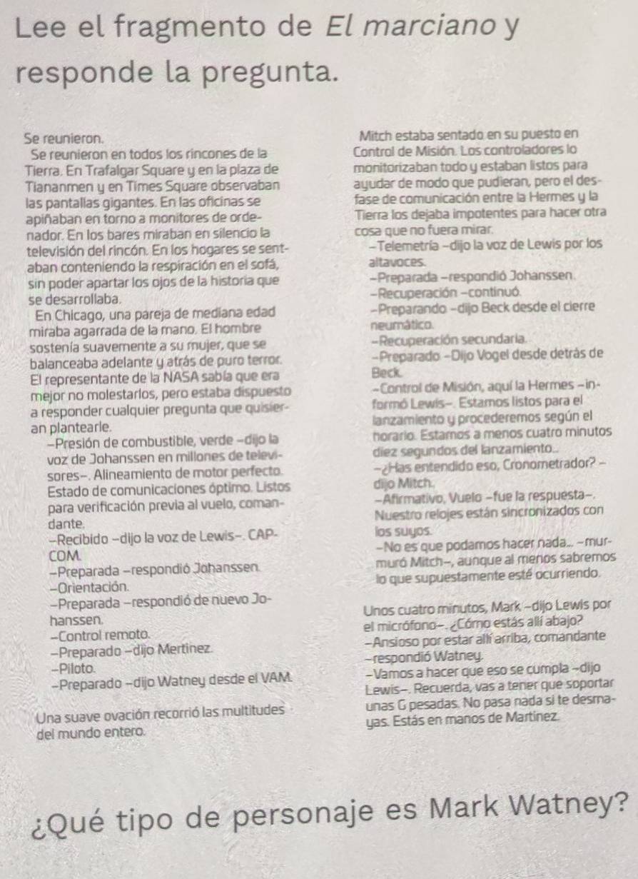 Lee el fragmento de El marciano y
responde la pregunta.
Se reunieron. Mitch estaba sentado en su puesto en
Se reunieron en todos los rincones de la Control de Misión. Los controladores lo
Tierra. En Trafalgar Square y en la plaza de monitorizaban todo y estaban listos para
Tiananmen y en Times Square observaban ayudar de modo que pudieran, pero el des-
las pantallas gigantes. En las oficinas se fase de comunicación entre la Hermes y la
apiñaban en torno a monitores de orde- Tierra los dejaba impotentes para hacer otra
nador. En los bares miraban en silencio la cosa que no fuera mirar.
televisión del rincón. En los hogares se sent- -Telemetría -dijo la voz de Lewis por los
aban conteniendo la respiración en el sofá, altavoces.
sin poder apartar los ojos de la historia que -Preparada -respondió Johanssen
se desarrollaba. -Recuperación -continuó.
En Chicago, una pareja de mediana edad -Preparando -dijo Beck desde el cierre
miraba agarrada de la mano. El hombre neumático.
sostenía suavemente a su mujer, que se -Recuperación secundaria.
balanceaba adelante y atrás de puro terror. -Preparado -Dijo Vogel desde detrás de
El representante de la NASA sabía que era
Beck.
mejor no molestarlos, pero estaba dispuesto -Control de Misión, aquí la Hermes -in-
a responder cualquier pregunta que quisier- formó Lewis-. Estamos listos para el
an plantearle. lanzamiento y procederemos según el
-Presión de combustible, verde -dijo la horario. Estamos a menos cuatro minutos
voz de Johanssen en millones de televi- diez segundos del lanzamiento.
sores-. Alineamiento de motor perfecto. -¿Has entendido eso, Cronometrador? -
Estado de comunicaciones óptimo. Listos dijo Mitch
para verificación previa al vuelo, coman- -Afirmativo, Vuelo -fue la respuesta-.
dante. Nuestro relojes están sincronizados con
—Recibido -dijo la voz de Lewis-. CAP- los suyos.
COM. —No es que podamos hacer nada... ~mur-
-Preparada -respondió Johanssen muró Mitch-, aunque al meros sabremos
Orientación. lo que supuestamente esté ocurriendo.
#Preparada −respondió de nuevo Jo-
hanssen. Unos cuatro minutos, Mark -dijo Lewis por
-Control remoto. el micrófono-.¿Cómo estás allí abajo?
-Preparado -dijo Mertinez -Ansioso por estar allí arriba, comandante
-Piloto. respondió Watney.
-Preparado -dijo Watney desde el VAM. -Vamos a hacer que eso se cumpla ~dijo
Lewis-. Recuerda, vas a tener que soportar
Una suave ovación recorrió las multitudes unas G pesadas. No pasa nada si te desma-
del mundo entero. yas. Estás en manos de Martínez.
¿Qué tipo de personaje es Mark Watney?