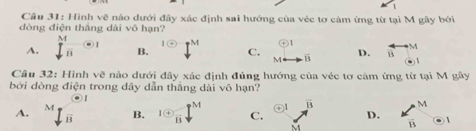 Hình vẽ nào dưới đây xác định sai hướng của véc tơ cảm ứng từ tại M gây bởi
dòng điện thắng dài vô hạn?
+) 1
A.  M/sqrt(B) odot I B. 1 enclosecircle+ C. M∠ vector B D. overleftrightarrow Bto M
M
( 
Câu 32: Hình vẽ nào dưới đây xác định đúng hướng của véc tơ cảm ứng từ tại M gây
bởi dòng điện trong dây dẫn thắng dài vô hạn?
1
④I vector B
M
A. ^∈t _B^((circ) B. 1 enclosecircle)+frac Bdownarrow^M C. D. □  ∈ 1 
M
vector B