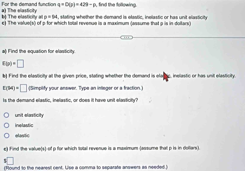 For the demand function q=D(p)=429-p , find the following.
a) The elasticity
b) The elasticity at p=94 , stating whether the demand is elastic, inelastic or has unit elasticity
c) The value(s) of p for which total revenue is a maximum (assume that p is in dollars)
a) Find the equation for elasticity.
E(p)=□
b) Find the elasticity at the given price, stating whether the demand is ela nic, inelastic or has unit elasticity.
E(94)=□ (Simplify your answer. Type an integer or a fraction.)
Is the demand elastic, inelastic, or does it have unit elasticity?
unit elasticity
inelastic
elastic
c) Find the value(s) of p for which total revenue is a maximum (assume that p is in dollars).
(Round to the nearest cent. Use a comma to separate answers as needed.)