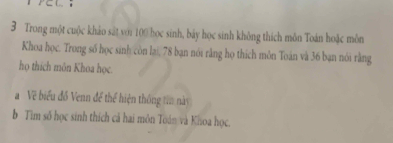 P∈ C. 
3 Trong một cuộc khảo sát với 100 học sinh, bảy học sinh không thích môn Toán hoặc môn 
Khoa học. Trong số học sinh còn lại, 78 bạn nói rằng họ thích môn Toán và 36 bạn nói rằng 
họ thích môn Khoa học. 
Về biểu đồ Venn để thể hiện thông ta này 
b Tìm số học sinh thích cả hai môn Toán và Khoa học.