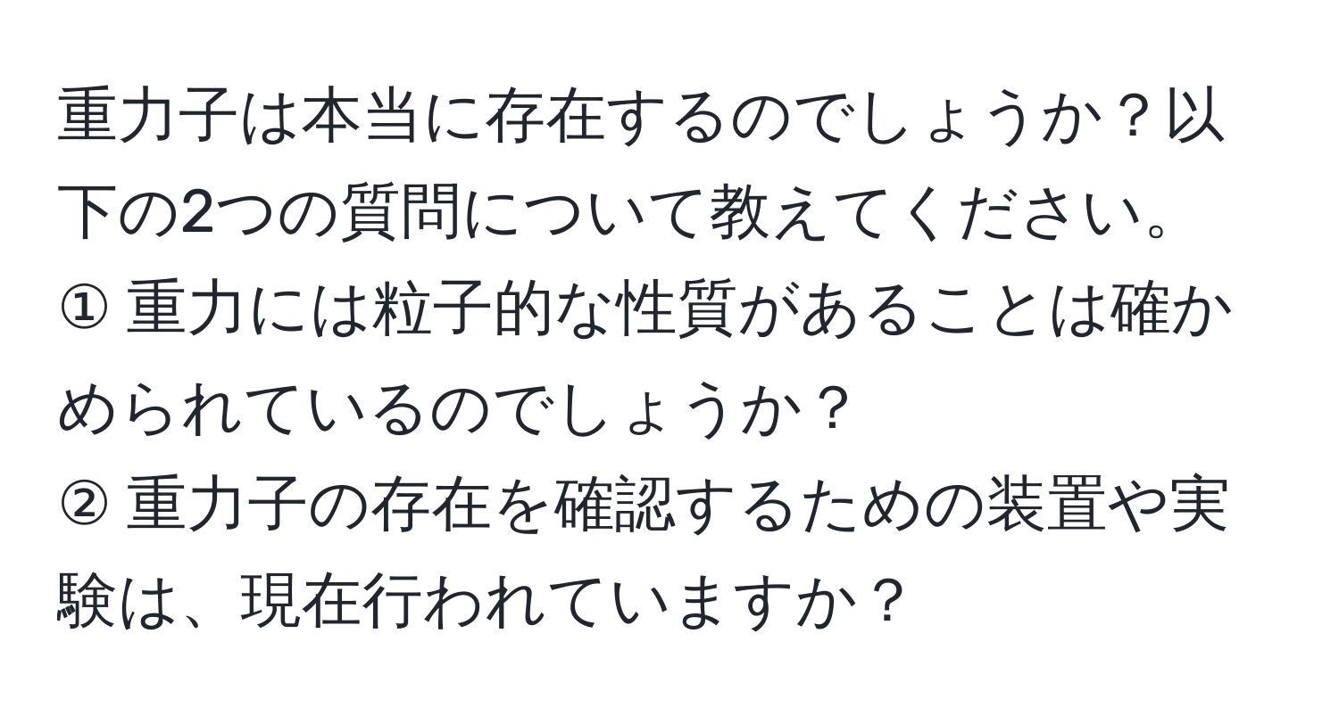 重力子は本当に存在するのでしょうか？以下の2つの質問について教えてください。  
① 重力には粒子的な性質があることは確かめられているのでしょうか？  
② 重力子の存在を確認するための装置や実験は、現在行われていますか？