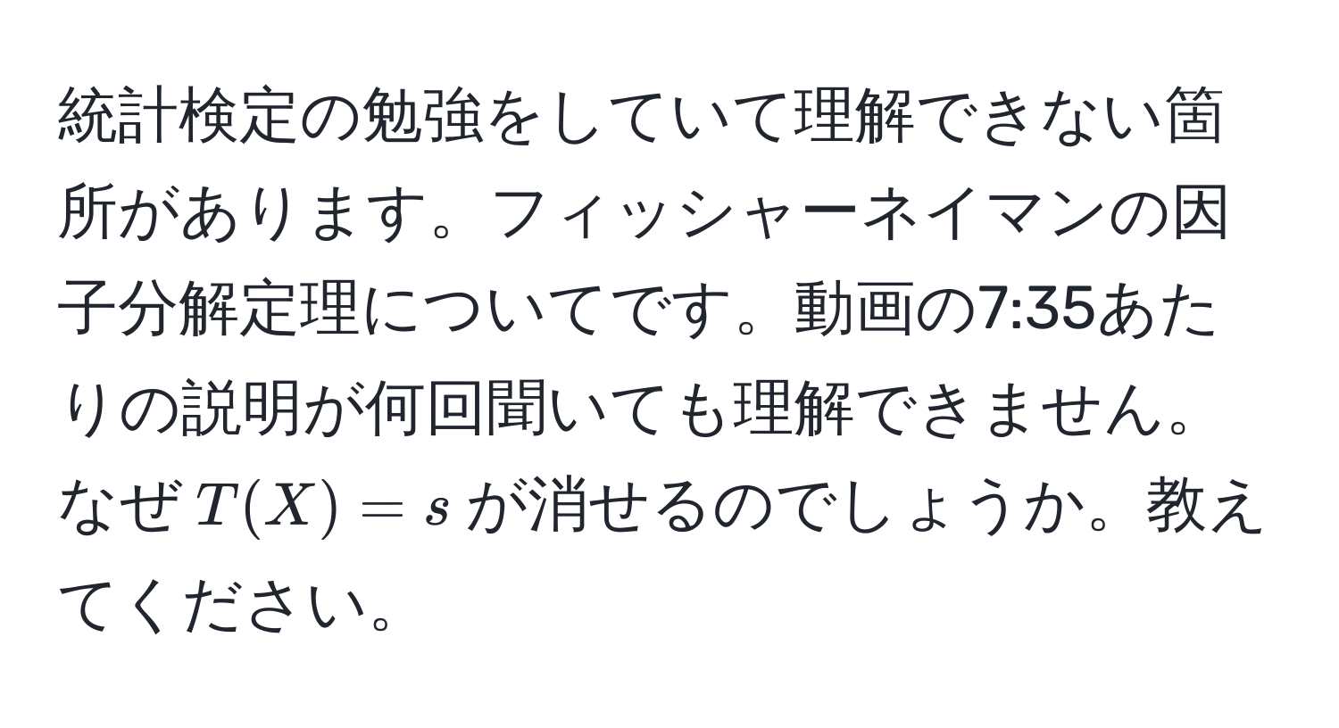 統計検定の勉強をしていて理解できない箇所があります。フィッシャーネイマンの因子分解定理についてです。動画の7:35あたりの説明が何回聞いても理解できません。なぜ$T(X) = s$が消せるのでしょうか。教えてください。