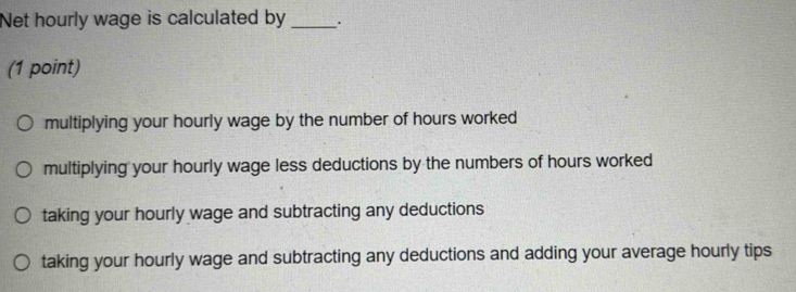 Net hourly wage is calculated by _.
(1 point)
multiplying your hourly wage by the number of hours worked
multiplying your hourly wage less deductions by the numbers of hours worked
taking your hourly wage and subtracting any deductions
taking your hourly wage and subtracting any deductions and adding your average hourly tips