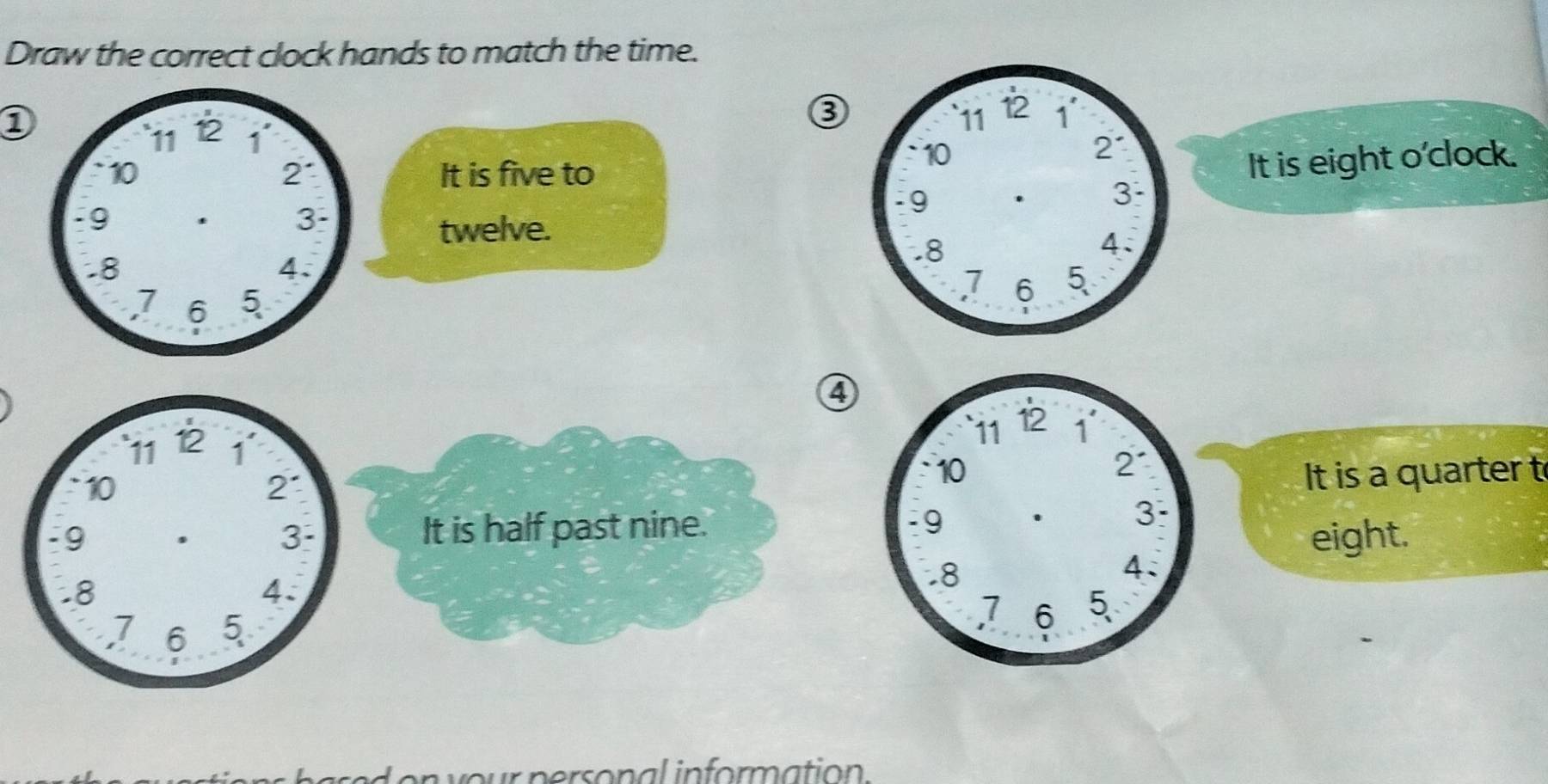 Draw the correct clock hands to match the time.
1
8
It is five to
It is eight o'clock.
twelve.
④
It is a quarter t
It is half past nine.
eight.
b ar e d on your personal information .