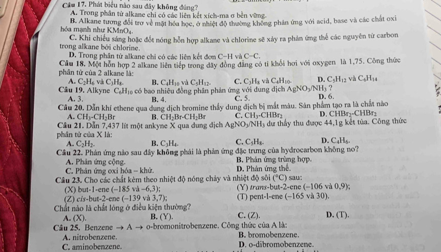 Phát biểu nào sau đây không đúng?
A. Trong phân tử alkane chỉ có các liên kết xích-ma σ bền vững.
B. Alkane tương đổi trơ về mặt hóa học, ở nhiệt độ thường không phản ứng với acid, base và các chất oxi
hóa mạnh như KMnO₄
C. Khi chiếu sáng hoặc đốt nóng hỗn hợp alkane và chlorine sẽ xảy ra phản ứng thế các nguyên từ carbon
trong alkane bởi chlorine.
D. Trong phân tử alkane chỉ có các liên kết đơn C-H và C-C.
Câu 18. Một hỗn hợp 2 alkane liên tiếp trong dãy đồng đăng có tỉ khối hơi với oxygen là 1,75. Công thức
phân tử của 2 alkane là: và C_6H_14
A. C_2H_6 và C_3H_8. B. C_4H_10 và C_5H_12. C. C_3H_8 và C_4H_10. D. C_5H_12
Câu 19. Alkyne C_6H_10 có bao nhiêu đồng phân phản ứng với dung dịch AgNO_3/NH_3 ?
A. 3. B. 4. C. 5. D. 6.
Câu 20. Dẫn khí ethene qua dung dịch bromine thấy dung dịch bị mất màu. Sản phẩm tạo ra là chất nào
A. CH_3-CH_2Br B. CH_2Br-CH_2Br C. CH_3-CHBr_2 D. CHBr_2-CHBr_2
Câu 21. Dẫn 7,437 lít một ankyne X qua dung dịch AgNO_3/NH_3 3 dư thầy thu được 44,1g kết tủa. Công thức
phân tử của X là:
C.
A. C_2H_2. B. C_3H_4. C_5H_8.
D. C_4H_6.
Câu 22. Phản ứng nào sau đây không phải là phản ứng đặc trưng của hydrocarbon không no?
A. Phản ứng cộng. B. Phản ứng trùng hợp.
C. Phản ứng oxi hóa - khử. D. Phản ứng thế.
Câu 23. Cho các chất kèm theo nhiệt độ nóng chảy và nhiệt độ sôi (^circ C) sau:
(X) but-1-ene (-185 và -6,3); (Y) trans-but-2-ene (-106 và 0,9)
(Z) cis-but-2-ene (-139 và 3,7) (T) pent-l-ene (-165 và 30).
Chất nào là chất lỏng ở điều kiện thường? D. (T).
A. (X). B. (Y). C. (Z).
âu 25. Benzene → A → o-bromonitrobenzene. Công thức của A là:
A. nitrobenzene. B. bromobenzene.
C. aminobenzene. D. o-dibromobenzene.