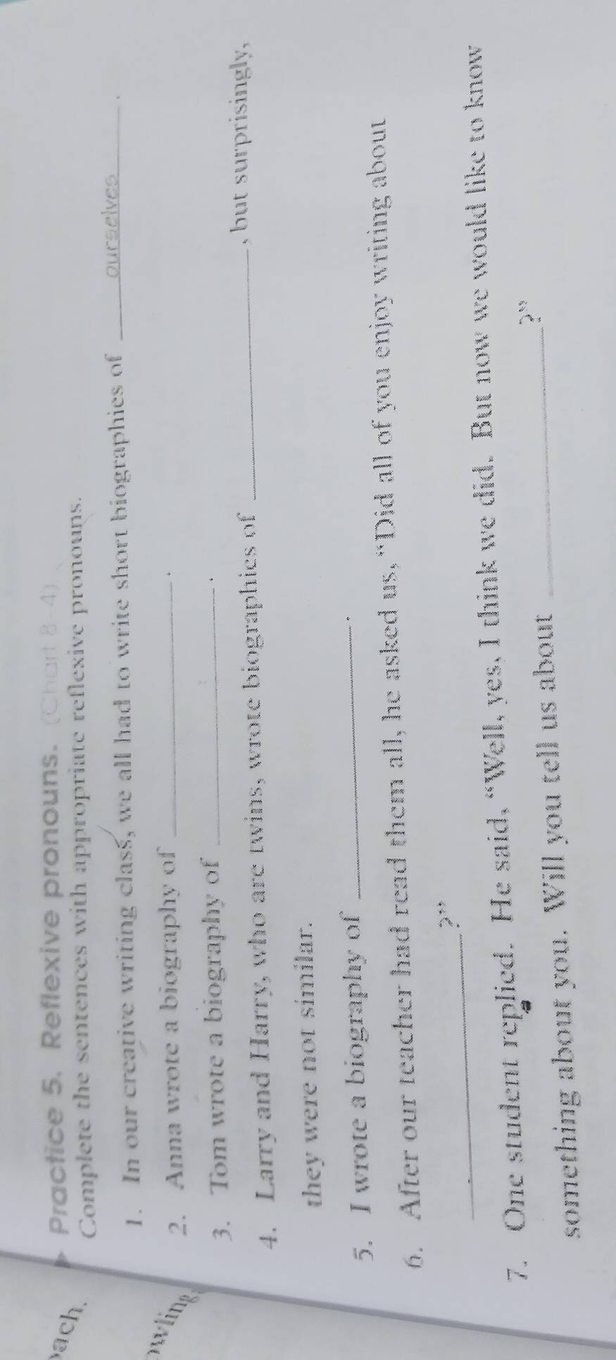 ach 
Practice 5. Reflexive pronouns. (Chart 8-4) 
Complete the sentences with appropriate reflexive pronouns. 
1. In our creative writing class, we all had to write short biographies of _ourselves_ 、 
wling 2. Anna wrote a biography of_ 
. 
3. Tom wrote a biography of_ 
4. Larry and Harry, who are twins, wrote biographies of_ 
, but surprisingly, 
they were not similar. 
5. I wrote a biography of_ 
6. After our teacher had read them all, he asked us, “Did all of you enjoy writing about 
_?” 
7. One student replied. He said, “Well, yes, I think we did. But now we would like to know 
something about you. Will you tell us about _?¨