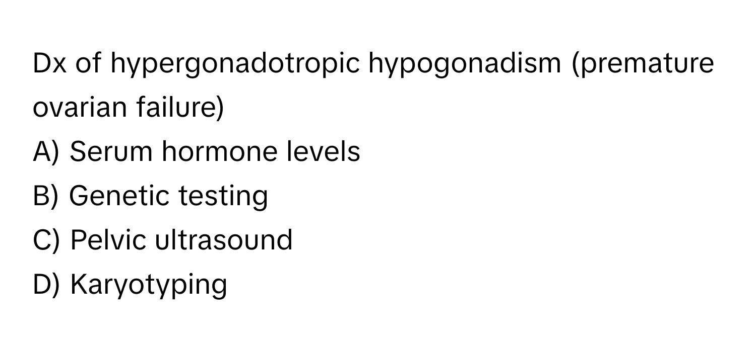 Dx of hypergonadotropic hypogonadism (premature ovarian failure)

A) Serum hormone levels
B) Genetic testing
C) Pelvic ultrasound
D) Karyotyping