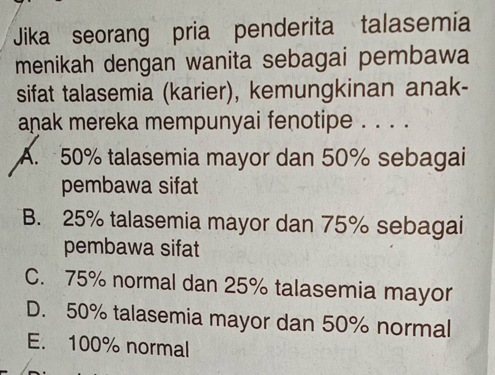 Jika seorang pria penderita talasemia
menikah dengan wanita sebagai pembawa
sifat talasemia (karier), kemungkinan anak-
aṇak mereka mempunyai fenotipe . . . .
A. 50% talasemia mayor dan 50% sebagai
pembawa sifat
B. 25% talasemia mayor dan 75% sebagai
pembawa sifat
C. 75% normal dan 25% talasemia mayor
D. 50% talasemia mayor dan 50% normal
E. 100% normal