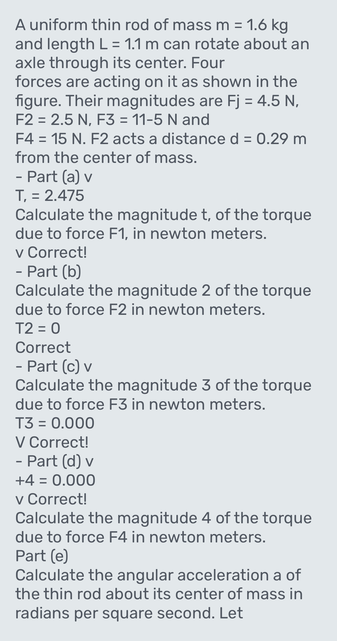 A uniform thin rod of mass m=1.6kg
and length L=1.1m can rotate about an 
axle through its center. Four 
forces are acting on it as shown in the 
figure. Their magnitudes are Fj=4.5N,
F2=2.5N, F3=11-5N and
F4=15N. F2 acts a distance d=0.29m
from the center of mass. 
- Part (a) v
T,=2.475
Calculate the magnitude t, of the torque 
due to force F1, in newton meters.
v Correct! 
- Part (b) 
Calculate the magnitude 2 of the torque 
due to force F2 in newton meters.
T2=0
Correct 
- Part (c) v 
Calculate the magnitude 3 of the torque 
due to force F3 in newton meters.
T3=0.000
V Correct! 
- Part (d) v
+4=0.000
v Correct! 
Calculate the magnitude 4 of the torque 
due to force F4 in newton meters. 
Part (e) 
Calculate the angular acceleration a of 
the thin rod about its center of mass in 
radians per square second. Let