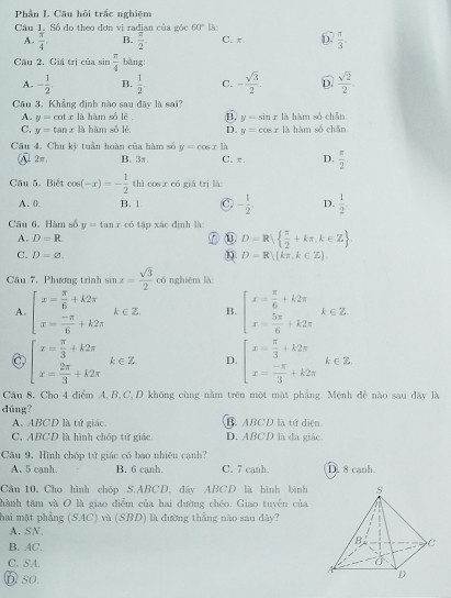 Phần L. Câu hỏi trấc nghiệm
Câu 1. Số do theo đơn vị radian của góc 60° là:
A.  π /4  B.  π /2 . C. π. D.  π /3 
Cầu 2. Giá trị của sin  π /4  bàng:
A. - 1/2 . B.  1/2 . C. - sqrt(3)/2 . D.  sqrt(2)/2 
Câu 3. Khẳng định nào sau đây là sai?
A. y=cot x là hàm số lê B. y-sin x là hàm số chǎn
C. y=tan x là hàm số lè D. y=cos x là hàm số chǎn
Câu 4. Chu kỳ tuần hoàn của hàm số y=cos xh
A. 2π B. 3π. C. π. D.  π /2 
Câu 5. Biết cos (-x)=- 1/2  thì cos x có giá tri là
A. (. B. 1 C - 1/2 . D.  1/2 .
Câu 6. Hàm số y=tan x có tập xác dịnh là:
A. D=R.
⑦④ D=R  π /2 +kπ ,k∈ Z
C. D=varnothing . D=R)(kπ ,k∈ Z)
Câu 7. Phương trình sin x= sqrt(3)/2  cónghiệm là
A. beginarrayl x= π /6 +k2π  x= (-π )/6 +k2π endarray. k∈ Z B. beginarrayl x= π /6 +k2π  x= 5π /6 +k2π endarray. k∈ Z
C beginarrayl x= π /3 +k2π  x= 2π /3 +k2π endarray. k∈ Z D. beginarrayl x= π /3 +k2π  x= (-π )/3 +k2π endarray. k∈ Z
Cầu 8, Cho 4 điểm A,B,C,D không cùng nằm trên một mặt phẳng. Mệnh đề nào sau đây là
dúng?
A. ABCD là tứ giác B ABCD là tứ diện
C. ABCD là hình chóp tử giác. D. ABCD là đa giác
Câu 9. Hình chóp tử giác có bao nhiều cạnh?
A. 5 cạnh. B. 6 cạnh. C. 7 canh. D. 8 canh.
Cầu 10, Cho hình chóp S.ABCD, đây ABCD là hình bình
thành tâm và O là giao điểm của hai đường chéo. Giao tuyến của
hai mặt phẳng SA LC) và (SBD) là đường thẳng nào sau đây?
A. SN.
B. AC.
C、 SA.
Dso.