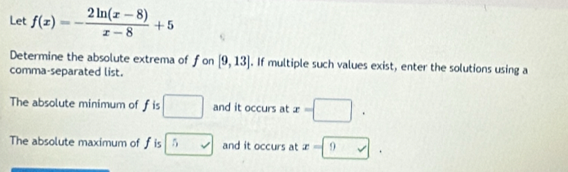 Let f(x)=- (2ln (x-8))/x-8 +5
Determine the absolute extrema of fon [9,13]. If multiple such values exist, enter the solutions using a 
comma-separated list. 
The absolute minimum of f is □ and it occurs at x=□. 
The absolute maximum of f is 5 and it occurs at x=□.