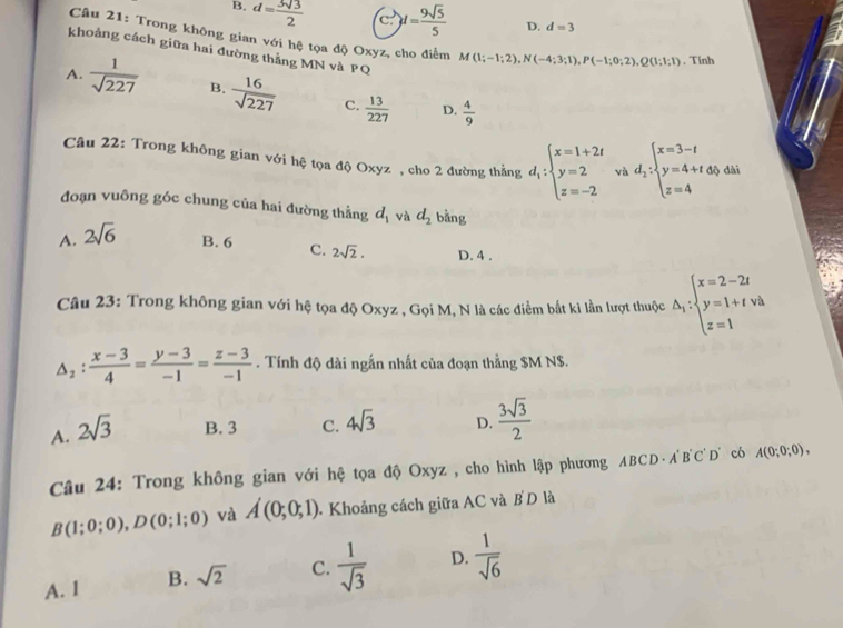 B. d= 3sqrt(3)/2  c. )d= 9sqrt(5)/5  D. d=3
Câu 21: Trong không gian với hệ tọa độ Oxyz, cho điểm M(1;-1;2),N(-4;3;1),P(-1;0;2),Q(1;1;1). Tinh
khoảng cách giữa hai đường thẳng MN và PQ
A.  1/sqrt(227)  B.  16/sqrt(227)  C.  13/227  D.  4/9 
Câu 22: Trong không gian với hệ tọa độ Oxyz , cho 2 đường thắng d_1:beginarrayl x=1+2t y=2 z=-2endarray. và d_2:beginarrayl x=3-t y=4+t z=4endarray. dài
đoạn vuông góc chung của hai đường thẳng d_1 và d_2 bǎng
A. 2sqrt(6) B. 6 C. 2sqrt(2). D. 4 .
Câu 23: Trong không gian với hệ tọa độ Oxyz , Gọi M, N là các điểm bắt kì lần lượt thuộc △ _i:beginarrayl x=2-2t y=1+tva z=1endarray.
△ _2: (x-3)/4 = (y-3)/-1 = (z-3)/-1 . Tính độ dài ngắn nhất của đoạn thằng $M N$.
A. 2sqrt(3) B. 3 C. 4sqrt(3) D.  3sqrt(3)/2 
Câu 24: Trong không gian với hệ tọa độ Oxyz , cho hình lập phương ABCD· A'B'C'D D có A(0;0;0),
B(1;0;0),D(0;1;0) và A(0;0;1) -  Khoảng cách giữa AC và B D là
A. 1 B. sqrt(2) C.  1/sqrt(3)  D.  1/sqrt(6) 