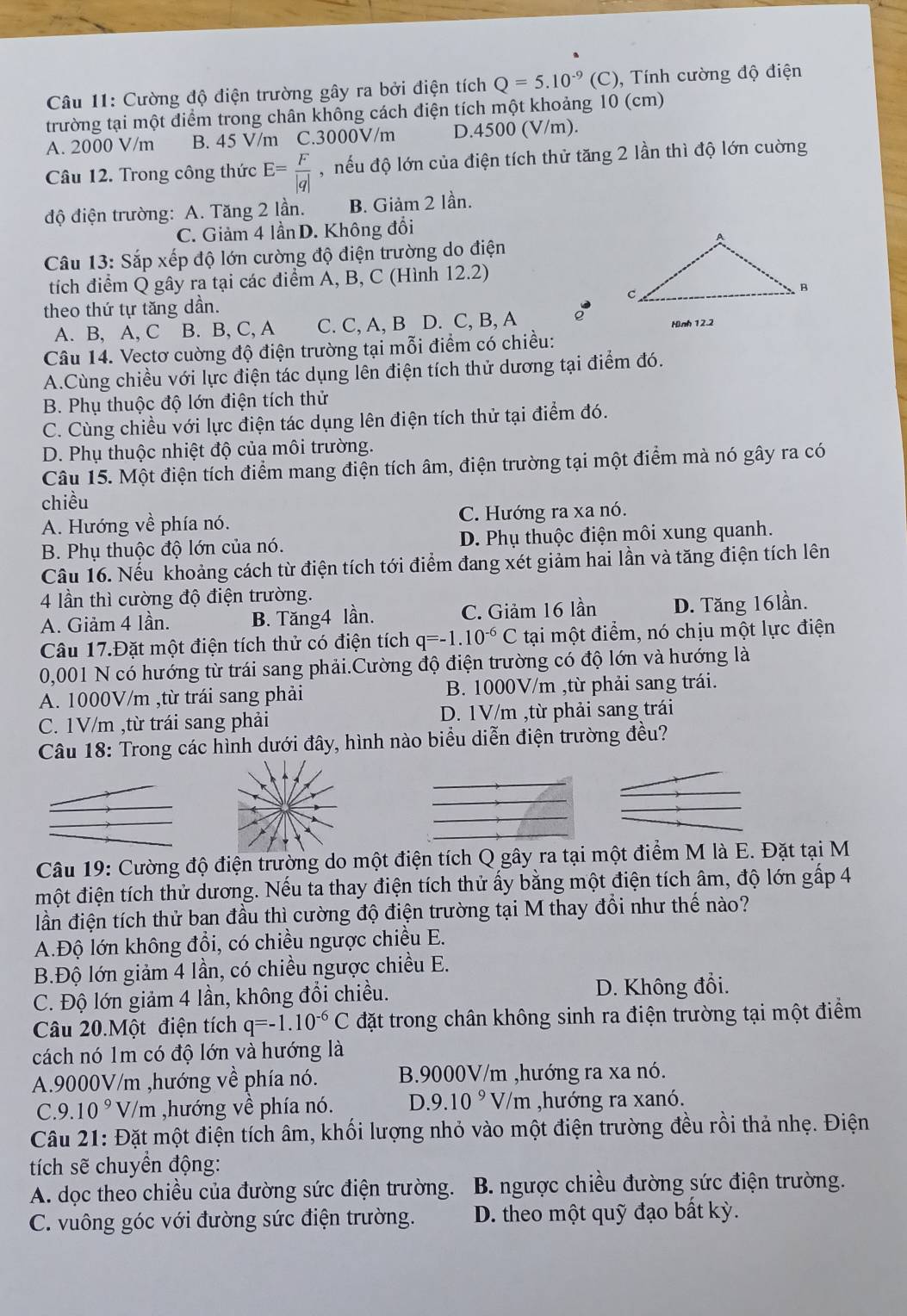 Cường độ điện trường gây ra bởi điện tích Q=5.10^(-9)(C) ,  Tính cường độ điện
trường tại một điểm trong chân không cách điện tích một khoảng 10 (cm)
A. 2000 V/m B. 45 V/m C.3000V/m D.4500 (V/m).
Câu 12. Trong công thức E= F/|q|  , nếu độ lớn của điện tích thử tăng 2 lần thì độ lớn cường
độ điện trường: A. Tăng 2 lần. B. Giảm 2 lần.
C. Giảm 4 lầnD. Không đổi
Câu 13: Sắp xếp độ lớn cường độ điện trường do điện
tích điểm Q gây ra tại các điểm A, B, C (Hình 12.2)
theo thứ tự tăng dần.
A. B, A, C B. B, C, A C. C, A, B D. C, B, A Hình 12.2
Câu 14. Vectơ cuờng độ điện trường tại mỗi điểm có chiều:
A.Cùng chiều với lực điện tác dụng lên điện tích thử dương tại điểm đó.
B. Phụ thuộc độ lớn điện tích thử
C. Cùng chiều với lực điện tác dụng lên điện tích thử tại điểm đó.
D. Phụ thuộc nhiệt độ của môi trường.
Câu 15. Một điện tích điểm mang điện tích âm, điện trường tại một điểm mà nó gây ra có
chiều
A. Hướng về phía nó. C. Hướng ra xa nó.
B. Phụ thuộc độ lớn của nó. D. Phụ thuộc điện môi xung quanh.
Câu 16. Nếu khoảng cách từ điện tích tới điểm đang xét giảm hai lần và tăng điện tích lên
4 lần thì cường độ điện trường.
A. Giảm 4 lần. B. Tăng4 lần. C. Giảm 16 lần D. Tăng 16lần.
Câu 17.Đặt một điện tích thử có điện tích q=-1.10^(-6)C tại một điểm, nó chịu một lực điện
0,001 N có hướng từ trái sang phải.Cường độ điện trường có độ lớn và hướng là
A. 1000V/m ,từ trái sang phải B. 1000V/m ,từ phải sang trái.
C. 1V/m ,từ trái sang phải D. 1V/m ,từ phải sang trái
Câu 18: Trong các hình dưới đây, hình nào biểu diễn điện trường đều?
Câu 19: Cường độ điện trường do một điện tích Q gây ra tại một điểm M là E. Đặt tại M
một điện tích thử dương. Nếu ta thay điện tích thử ấy bằng một điện tích âm, độ lớn gấp 4
đn điện tích thử ban đầu thì cường độ điện trường tại M thay đổi như thế nào?
A.Độ lớn không đổi, có chiều ngược chiều E.
B.Độ lớn giảm 4 lần, có chiều ngược chiều E.
C. Độ lớn giảm 4 lần, không đổi chiều. D. Không đổi.
Câu 20.Một điện tích q=-1.10^(-6)C đặt trong chân không sinh ra điện trường tại một điểm
cách nó 1m có độ lớn và hướng là
A.9000V/m ,hướng về phía nó. B.9000V/m ,hướng ra xa nó.
C.9..10^9 V/m ,hướng về phía nó. ) .9.10^9V/m ,hướng ra xanó.
Câu 21: Đặt một điện tích âm, khối lượng nhỏ vào một điện trường đều rồi thả nhẹ. Điện
tích sẽ chuyền động:
A. dọc theo chiều của đường sức điện trường.  B. ngược chiều đường sức điện trường.
C. vuông góc với đường sức điện trường. D. theo một quỹ đạo bất kỳ.