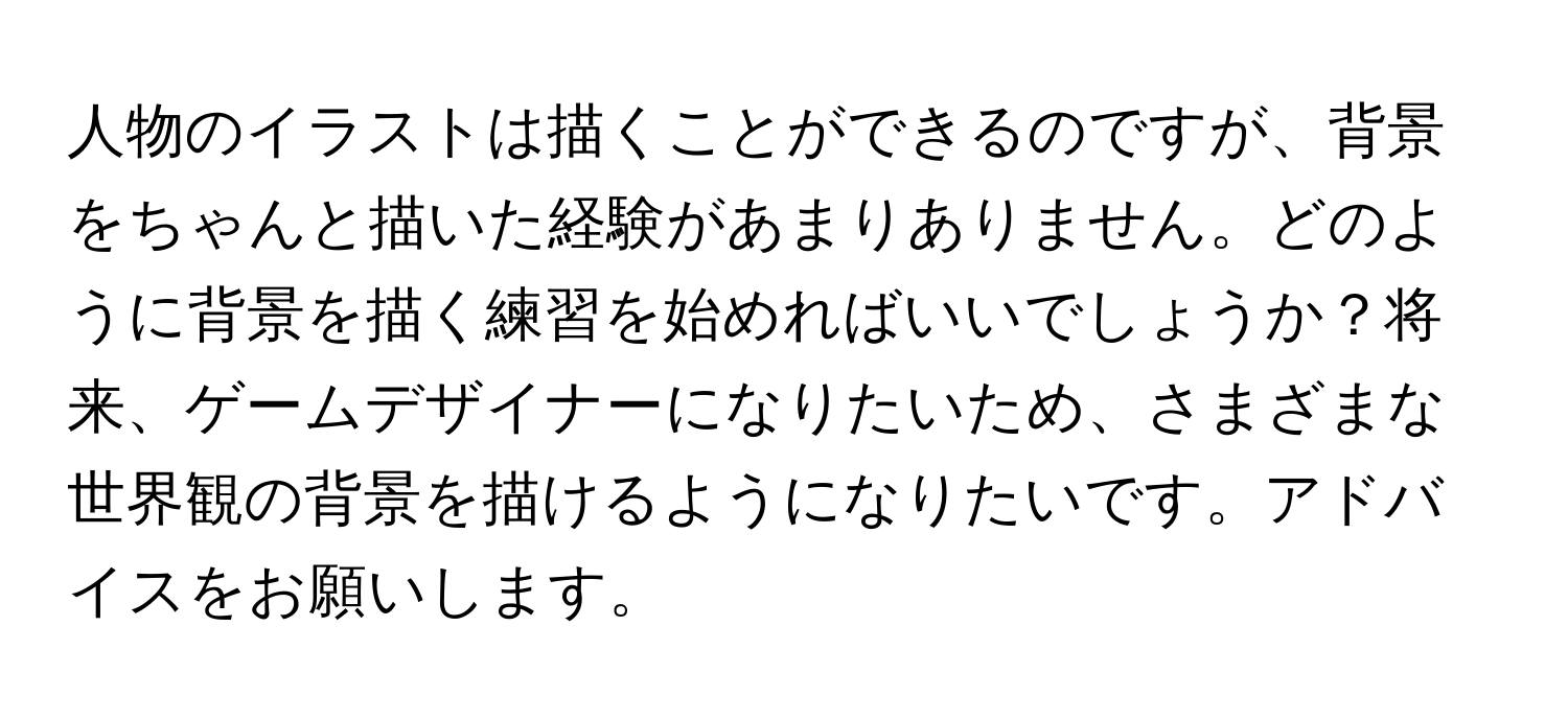 人物のイラストは描くことができるのですが、背景をちゃんと描いた経験があまりありません。どのように背景を描く練習を始めればいいでしょうか？将来、ゲームデザイナーになりたいため、さまざまな世界観の背景を描けるようになりたいです。アドバイスをお願いします。