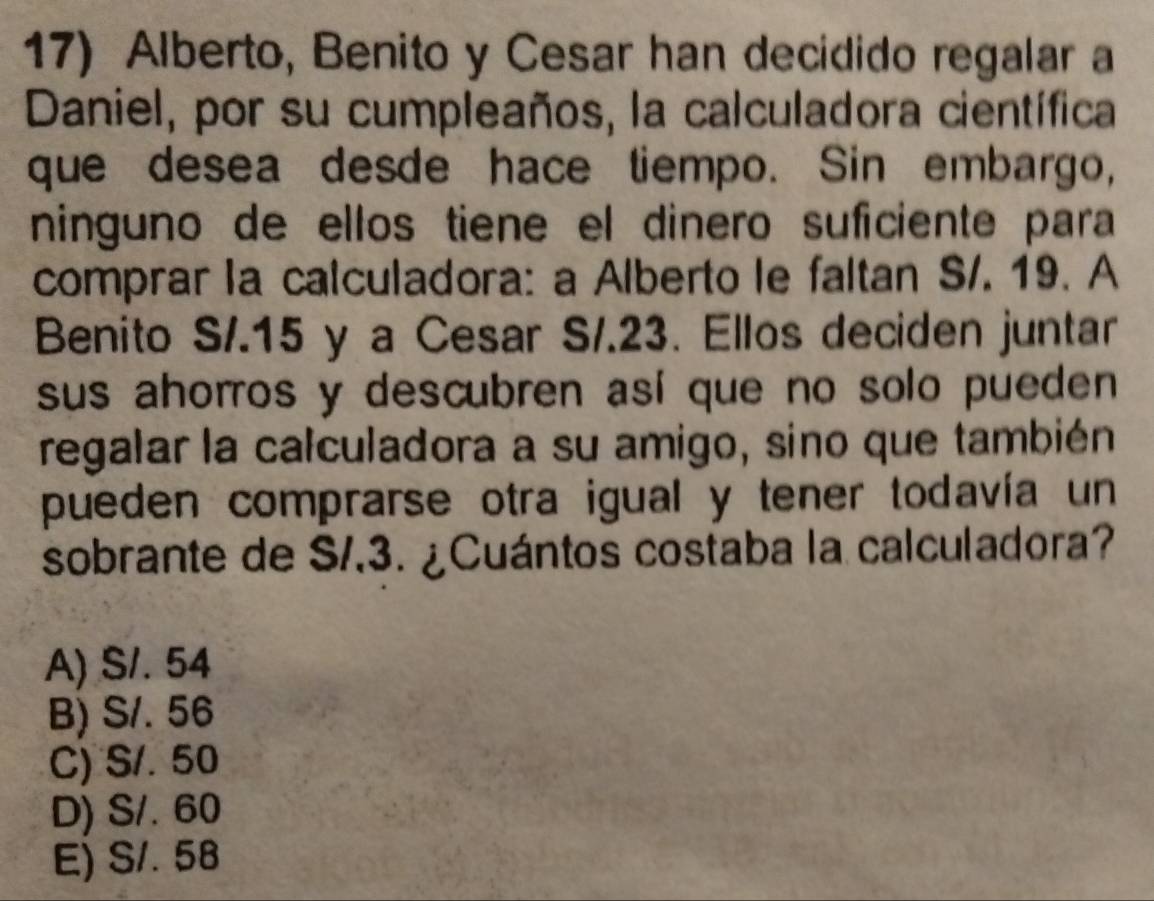 Alberto, Benito y Cesar han decidido regalar a
Daniel, por su cumpleaños, la calculadora científica
que desea desde hace tiempo. Sin embargo,
ninguno de ellos tiene el dinero suficiente para
comprar la calculadora: a Alberto le faltan S/. 19. A
Benito S/. 15 y a Cesar S/. 23. Ellos deciden juntar
sus ahorros y descubren así que no solo pueden 
regalar la calculadora a su amigo, sino que también
pueden comprarse otra igual y tener todavía un
sobrante de S/, 3. ¿Cuántos costaba la calculadora?
A) S/. 54
B) S/. 56
C) S/. 50
D) S/. 60
E) S/. 58