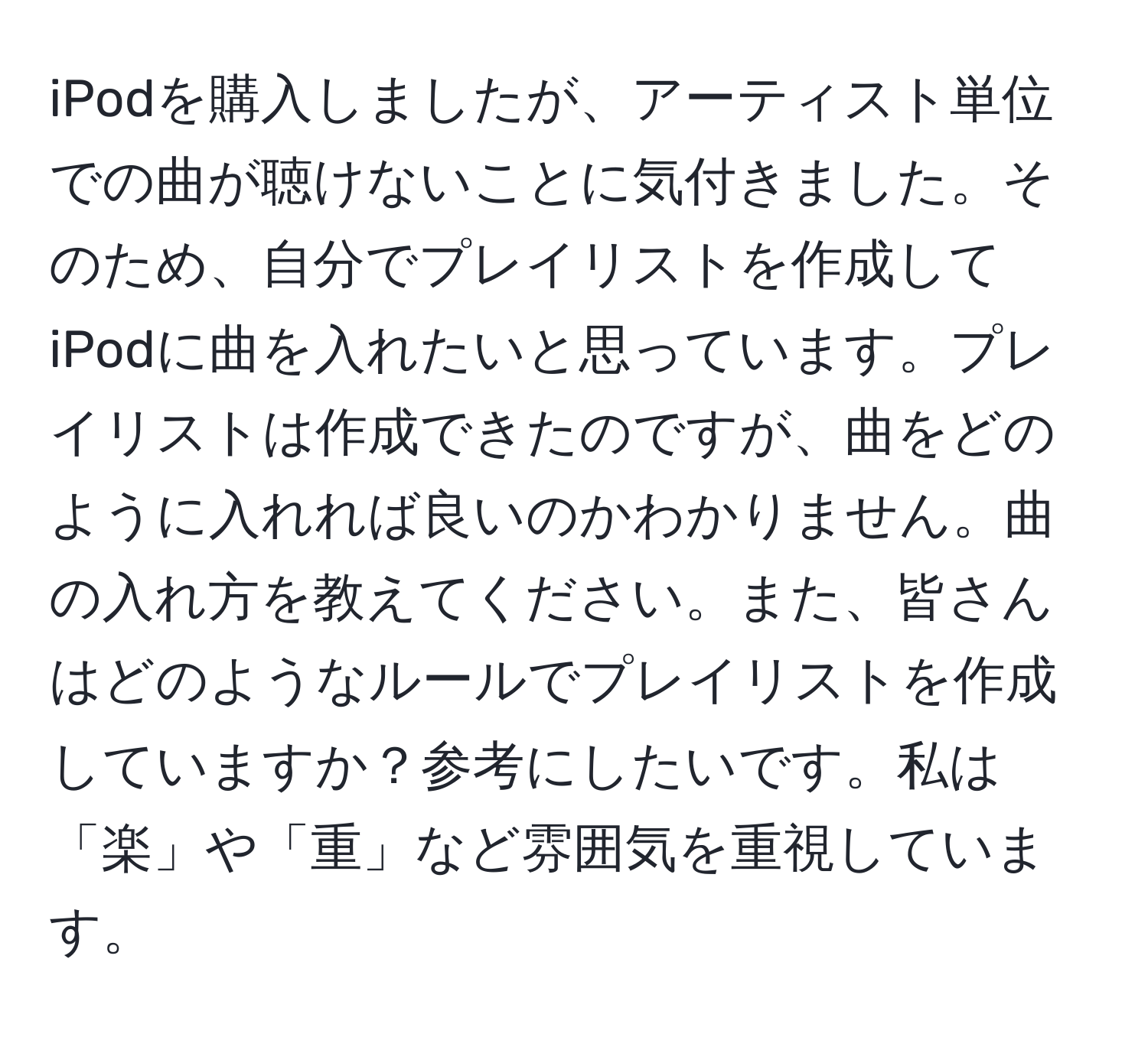 iPodを購入しましたが、アーティスト単位での曲が聴けないことに気付きました。そのため、自分でプレイリストを作成してiPodに曲を入れたいと思っています。プレイリストは作成できたのですが、曲をどのように入れれば良いのかわかりません。曲の入れ方を教えてください。また、皆さんはどのようなルールでプレイリストを作成していますか？参考にしたいです。私は「楽」や「重」など雰囲気を重視しています。