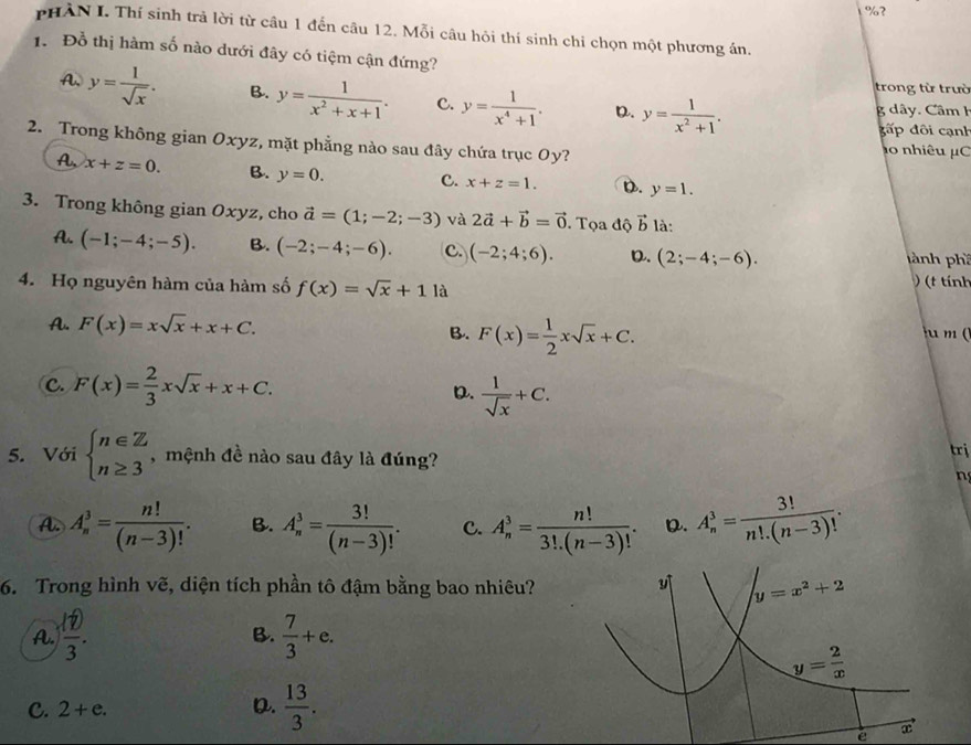 ?
PHÀN I. Thí sinh trả lời từ câu 1 đến câu 12. Mỗi câu hỏi thí sinh chi chọn một phương án.
1. Đồ thị hàm số nào dưới đây có tiệm cận đứng?
trong từ trườ
A. y= 1/sqrt(x) . B. y= 1/x^2+x+1 . c. y= 1/x^4+1 . D. y= 1/x^2+1 .
g dây. Câm h
đấp đôi cạnh
2. Trong không gian Oxyz, mặt phẳng nào sau đây chứa trục Oy? ao nhiêu μC
A, x+z=0. B. y=0. C. x+z=1. D. y=1.
3. Trong không gian Oxyz, cho vector a=(1;-2;-3) và 2vector a+vector b=vector 0. Tọa độ vector b là:
A. (-1;-4;-5). B. (-2;-4;-6). C. (-2;4;6). D. (2;-4;-6). pành phầ
4. Họ nguyên hàm của hàm số f(x)=sqrt(x)+11a
(t tính
A. F(x)=xsqrt(x)+x+C. B. F(x)= 1/2 xsqrt(x)+C.
u m (
C. F(x)= 2/3 xsqrt(x)+x+C.
D.  1/sqrt(x) +C.
5. Với beginarrayl n∈ Z n≥ 3endarray. , mệnh đề nào sau đây là đúng? trị

A. A_n^(3=frac n!)(n-3)!. B. A_n^(3=frac 3!)(n-3)!. C. A_n^(3=frac n!)3!.(n-3)!. D. A_n^(3=frac 3!)n!.(n-3)!.
6. Trong hình vẽ, diện tích phần tô đậm bằng bao nhiêu?
A.  (1)/3 .  7/3 +e.
B.
C. 2+e. D.  13/3 .