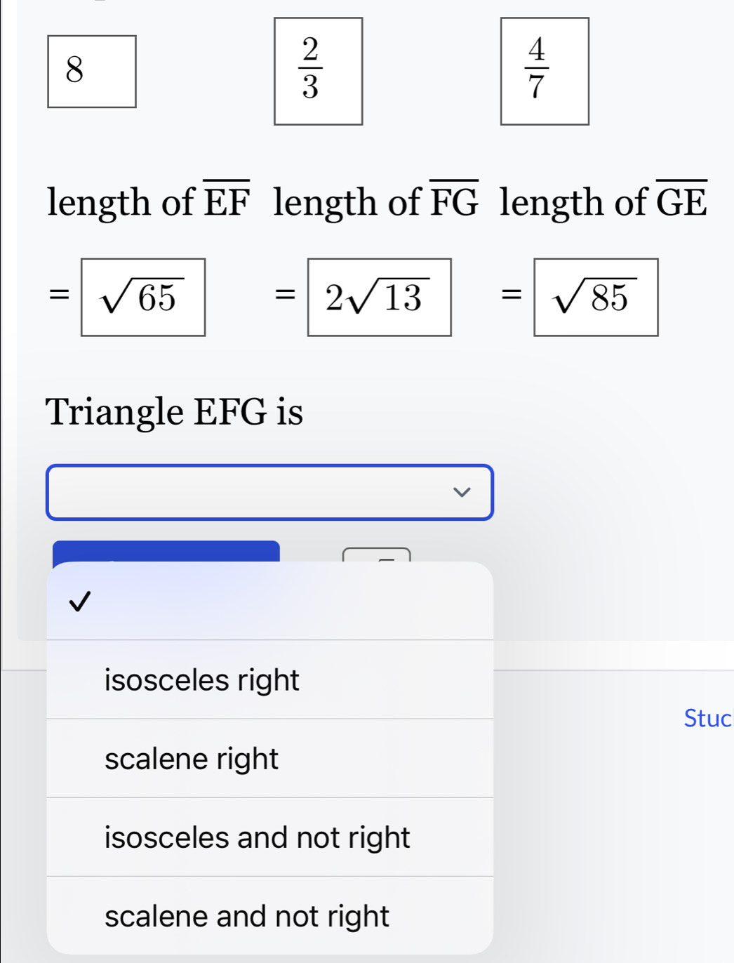 8
 2/3 
 4/7 
length of overline EF length of overline FG length of overline GE
=□ sqrt(65)=2sqrt(13)=sqrt(85)
Triangle EFG is
isosceles right
Stuc
scalene right
isosceles and not right
scalene and not right