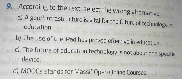 According to the text, select the wrong alternative.
a) A good infrastructure is vital for the future of technology in
education.
b) The use of the iPad has proved effective in education.
c) The future of education technology is not about one specific
device.
d) MOOCs stands for Massif Open Online Courses.