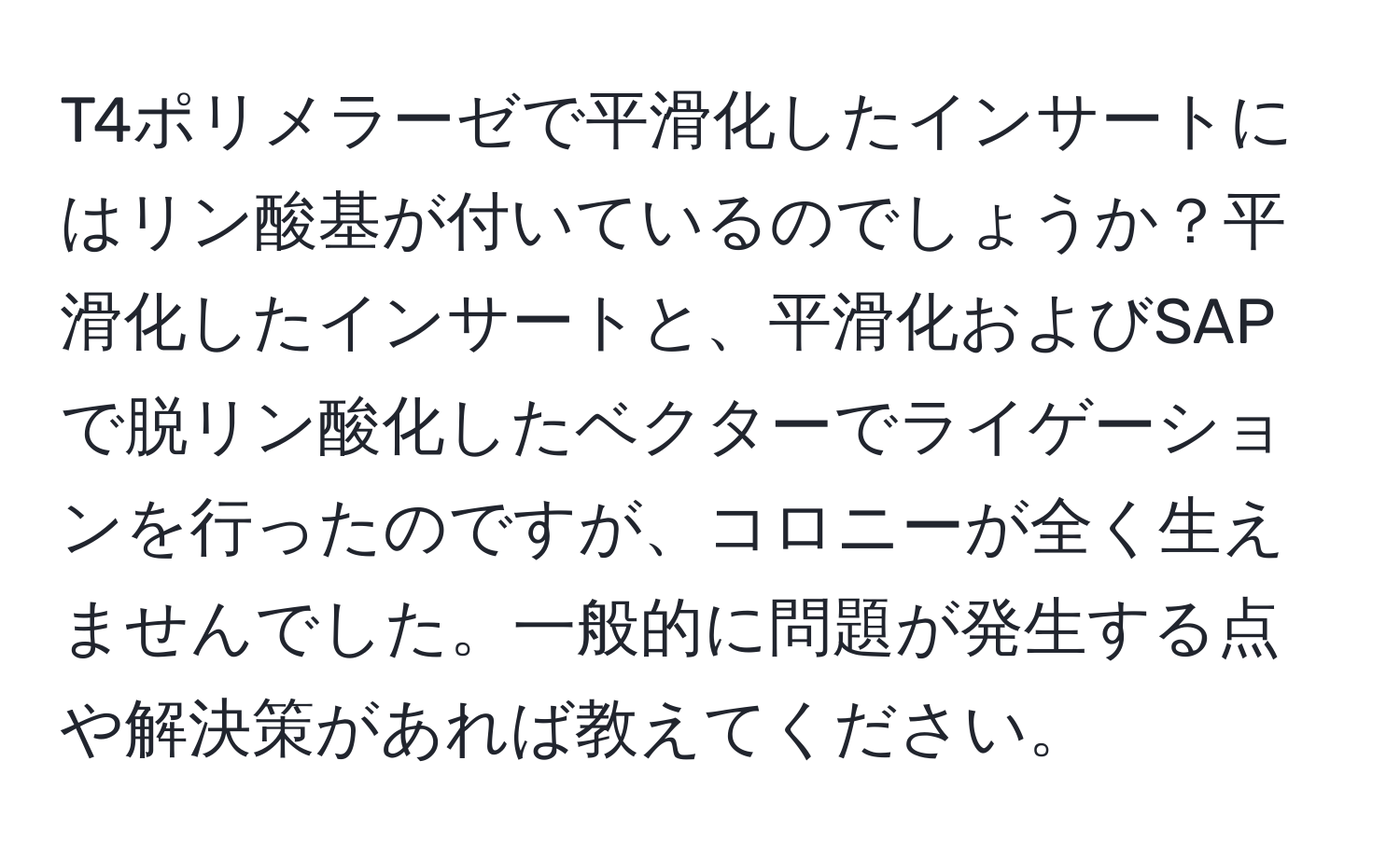 T4ポリメラーゼで平滑化したインサートにはリン酸基が付いているのでしょうか？平滑化したインサートと、平滑化およびSAPで脱リン酸化したベクターでライゲーションを行ったのですが、コロニーが全く生えませんでした。一般的に問題が発生する点や解決策があれば教えてください。