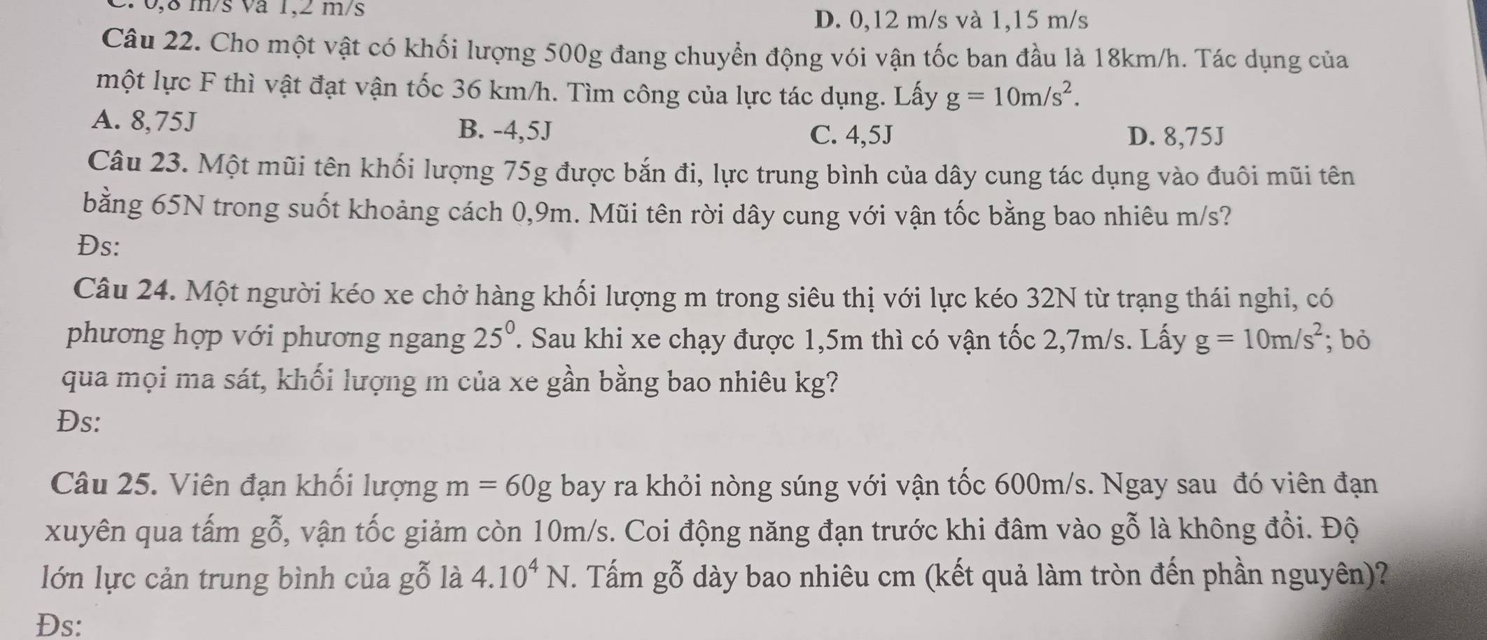 2 0,8 m/s va 1,2 m/s
D. 0,12 m/s và 1,15 m/s
Câu 22. Cho một vật có khối lượng 500g đang chuyển động vói vận tốc ban đầu là 18km/h. Tác dụng của
một lực F thì vật đạt vận tốc 36 km/h. Tìm công của lực tác dụng. Lấy g=10m/s^2.
A. 8,75J B. -4,5J
C. 4,5J D. 8,75J
Câu 23. Một mũi tên khối lượng 75g được bắn đi, lực trung bình của dây cung tác dụng vào đuôi mũi tên
bằng 65N trong suốt khoảng cách 0,9m. Mũi tên rời dây cung với vận tốc bằng bao nhiêu m/s?
Đs:
Câu 24. Một người kéo xe chở hàng khối lượng m trong siêu thị với lực kéo 32N từ trạng thái nghi, có
phương hợp với phương ngang 25^0. Sau khi xe chạy được 1,5m thì có vận tốc 2,7m/s. Lấy g=10m/s^2; bò
qua mọi ma sát, khối lượng m của xe gần bằng bao nhiêu kg?
Đs:
Câu 25. Viên đạn khối lượng m=60g bay ra khỏi nòng súng với vận tốc 600m/s. Ngay sau đó viên đạn
xuyên qua tấm gbeginarrayr x 0endarray ^x ổ, vận tốc giảm còn 10m/s. Coi động năng đạn trước khi đâm vào gỗ là không đổi. Độ
lớn lực cản trung bình của gỗ là 4.10^4N. Tấm gỗ dày bao nhiêu cm (kết quả làm tròn đến phần nguyên)?
Đs: