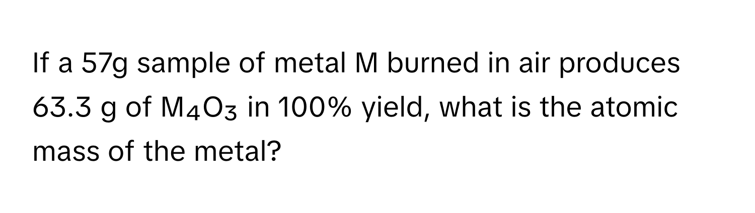 If a 57g sample of metal M burned in air produces 63.3 g of M₄O₃ in 100% yield, what is the atomic mass of the metal?