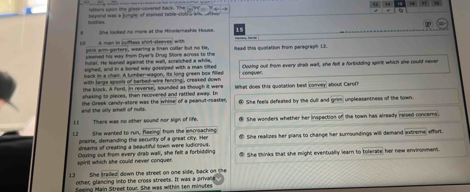 13 14 is 16 17 15
letters upon the glass-covered back. The
beyond was a jungle) of stained table-clobi and setsup √ a
bottles.
She looked no more at the Minniemashie House. 15
10 A man in cuffless shirt-sleeves with Hamara, Danis
pink arm-garters , wearing a linen collar but no tie, Read this quotation from paragraph 12.
yawned his way from Dyer's Drug Store across to the
hotel. He leaned against the wall, scratched a while,
sighed, and in a bored way gossiped with a man tilted Oozing out from every drab wall, she felt a forbidding spirit which she could never
back in a chair. A lumber-wagon, its long green box filled conquer.
with large spools of barbed-wire fencing , creaked down
the block. A Ford, in reverse, sounded as though it were What does this quotation best convey about Carol?
shaking to pieces, then recovered and rattled away. In
the Greek candy-store was the whine of a peanut-roaster,
and the olly smell of nuts. She feels defeated by the dull and grim unpleasantness of the town.
11 There was no other sound nor sign of life. She wonders whether her inspection of the town has already raised concerns.
12 She wanted to run, fleeing from the encroaching
prairie, demanding the security of a great city. Her She realizes her plans to change her surroundings will demand extreme effort.
dreams of creating a beautiful town were ludicrous.
Oozing out from every drab wall, she felt a forbidding
spirit which she could never conquer. @ She thinks that she might eventually learn to tolerate her new environment.
13 She trailed down the street on one side, back on the
other, glancing into the cross streets. It was a private
Seeing Main Street tour. She was within ten minutes