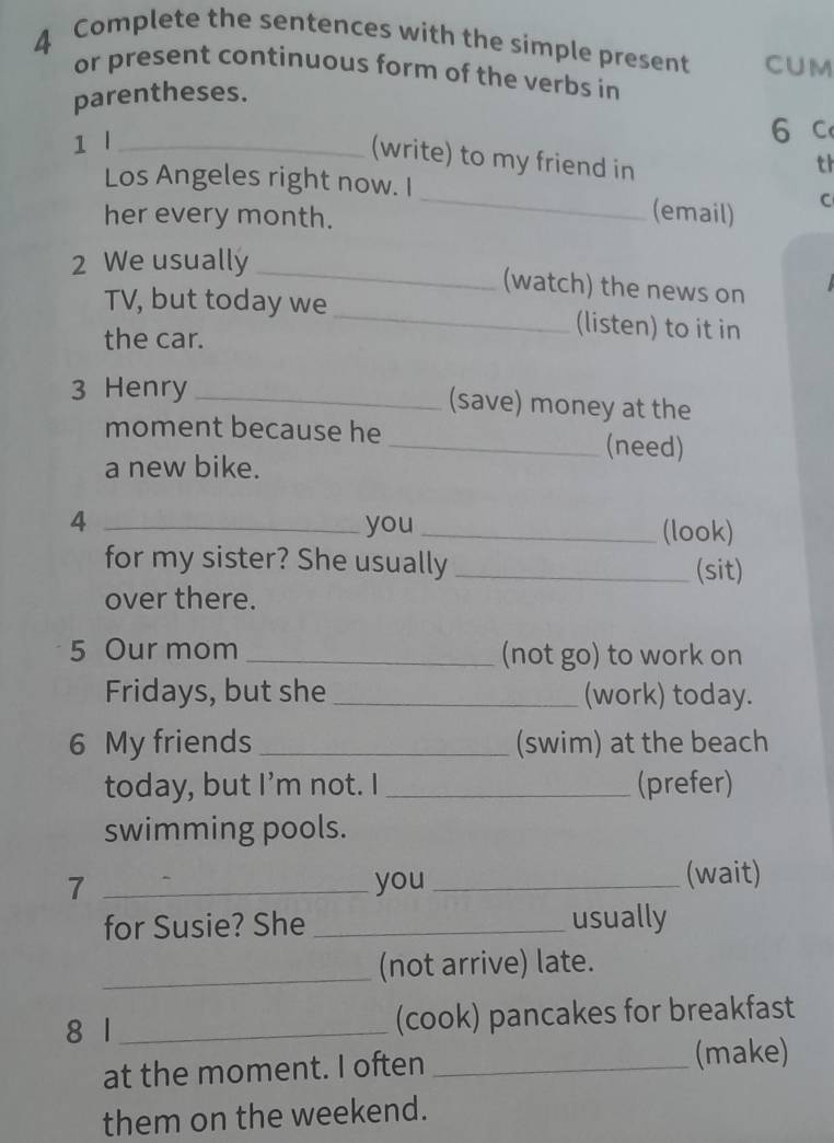 Complete the sentences with the simple present CUM 
or present continuous form of the verbs in 
parentheses. 
1 l_ 
6 c 
(write) to my friend in 
th 
Los Angeles right now. I_ (email) C 
her every month. 
_ 
2 We usually 
(watch) the news on 
TV, but today we _(listen) to it in 
the car. 
3 Henry _(save) money at the 
moment because he 
_(need) 
a new bike. 
4 _you _(look) 
for my sister? She usually _(sit) 
over there. 
5 Our mom _(not go) to work on 
Fridays, but she _(work) today. 
6 My friends _(swim) at the beach 
today, but I’m not. I _(prefer) 
swimming pools. 
7 _you _(wait) 
for Susie? She _usually 
_ 
(not arrive) late. 
8 1 _(cook) pancakes for breakfast 
at the moment. I often _(make) 
them on the weekend.