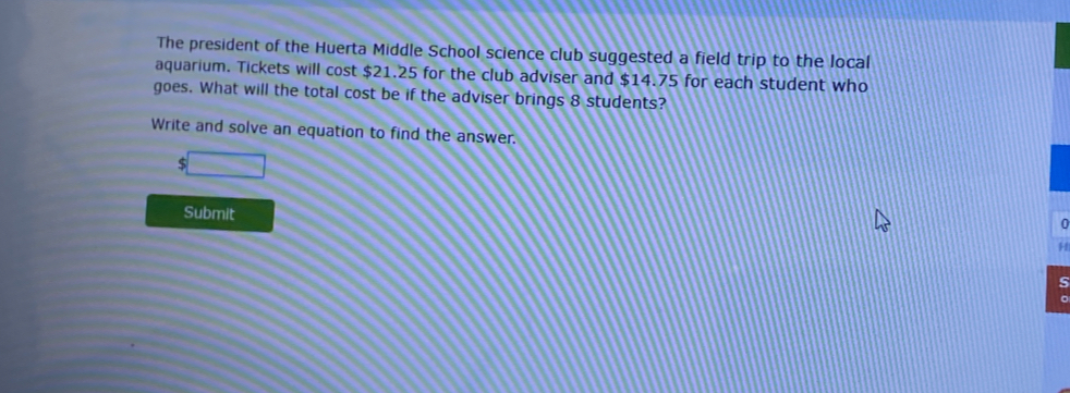 The president of the Huerta Middle School science club suggested a field trip to the local
aquarium. Tickets will cost $21.25 for the club adviser and $14.75 for each student who
goes. What will the total cost be if the adviser brings 8 students?
Write and solve an equation to find the answer.
$
Submit
5