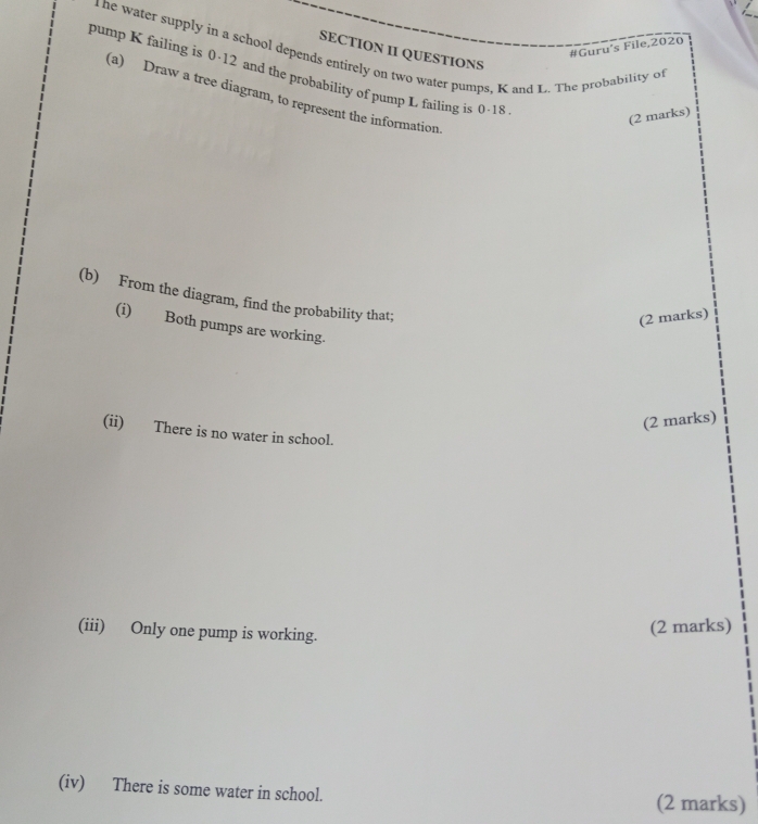 #Guru’s File,2020 
ne water supply in a school depends entirely on two water pumps, K and L. The probability of 
SECTION II QUESTIONS 
pump K failing is 0·12 and the probability of pump L failing is 0-18
(a) Draw a tree diagram, to represent the information 
(2 marks) 
(b) From the diagram, find the probability that; 
(2 marks) 
(i) Both pumps are working. 
(2 marks) 
(ii) There is no water in school. 
(iii) Only one pump is working. 
(2 marks) 
(iv) There is some water in school. (2 marks)