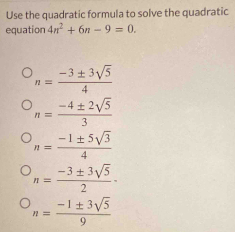 Use the quadratic formula to solve the quadratic
equation 4n^2+6n-9=0.
n= (-3± 3sqrt(5))/4 
n= (-4± 2sqrt(5))/3 
n= (-1± 5sqrt(3))/4 
n= (-3± 3sqrt(5))/2 -
n= (-1± 3sqrt(5))/9 