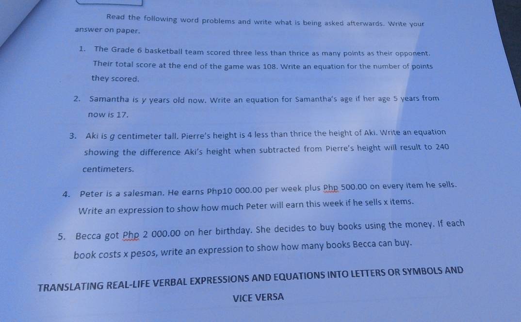 Read the following word problems and write what is being asked afterwards. Write your 
answer on paper. 
1. The Grade 6 basketball team scored three less than thrice as many points as their opponent. 
Their total score at the end of the game was 108. Write an equation for the number of points 
they scored. 
2. Samantha is y years old now. Write an equation for Samantha's age if her age 5 years from 
now is 17. 
3. Aki is g centimeter tall. Pierre's height is 4 less than thrice the height of Aki. Write an equation 
showing the difference Aki's height when subtracted from Pierre's height will result to 240
centimeters. 
4. Peter is a salesman. He earns Php10 000.00 per week plus Php 500.00 on every item he sells. 
Write an expression to show how much Peter will earn this week if he sells x items. 
5. Becca got Php 2 000,00 on her birthday. She decides to buy books using the money. If each 
book costs x pesos, write an expression to show how many books Becca can buy. 
TRANSLATING REAL-LIFE VERBAL EXPRESSIONS AND EQUATIONS INTO LETTERS OR SYMBOLS AND 
VICE VERSA