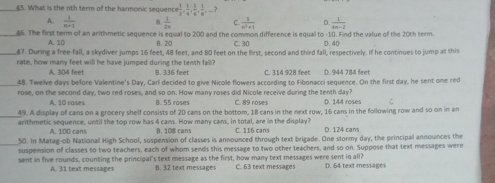 What is the nth term of the harmonic sequence  1/2 ,  1/4 ,  1/6 ,  1/8 ,... ?
A.  1/n+1   1/2n   1/n^2+1   1/4n-2 
B.
C.
D.
_46. The first term of an arithmetic sequence is equal to 200 and the common difference is equal to -10. Find the value of the 20th term.
A. 10 B. 20 C. 30 D. 40
_47. During a free-fall, a skydiver jumps 16 feet, 48 feet, and 80 feet on the first, second and third fall, respectively. If he continues to jump at this
rate, how many feet will he have jumped during the tenth fall?
A. 304 feet B. 336 feet C. 314 928 feet D. 944 784 feet
_48. Twelve days before Valentine’s Day, Carl decided to give Nicole flowers according to Fibonacci sequence. On the first day, he sent one red
rose, on the second day, two red roses, and so on. How many roses did Nicole receive during the tenth day?
A. 10 roses B. 55 roses C. 89 roses D. 144 roses C
_
49. A display of cans on a grocery shelf consists of 20 cans on the bottom, 18 cans in the next row, 16 cans in the following row and so on in an
arithmetic sequence, until the top row has 4 cans. How many cans, in total, are in the display?
A. 100 cans B. 108 cans C. 116 cans D. 124 cans
_50. In Matag-ob National High School, suspension of classes is announced through text brigade. One stormy day, the principal announces the
suspension of classes to two teachers, each of whom sends this message to two other teachers, and so on. Suppose that text messages were
sent in five rounds, counting the principal’s text message as the first, how many text messages were sent in all?
A. 31 text messages B. 32 text messages C. 63 text messages D. 64 text messages