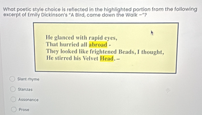 What poetic style choice is reflected in the highlighted portion from the following
excerpt of Emily Dickinson’s “A Bird, came down the Walk —”?
He glanced with rapid eyes,
That hurried all abroad -
They looked like frightened Beads, I thought,
He stirred his Velvet Head.-
Slant rhyme
Stanzas
Assonance
Prose