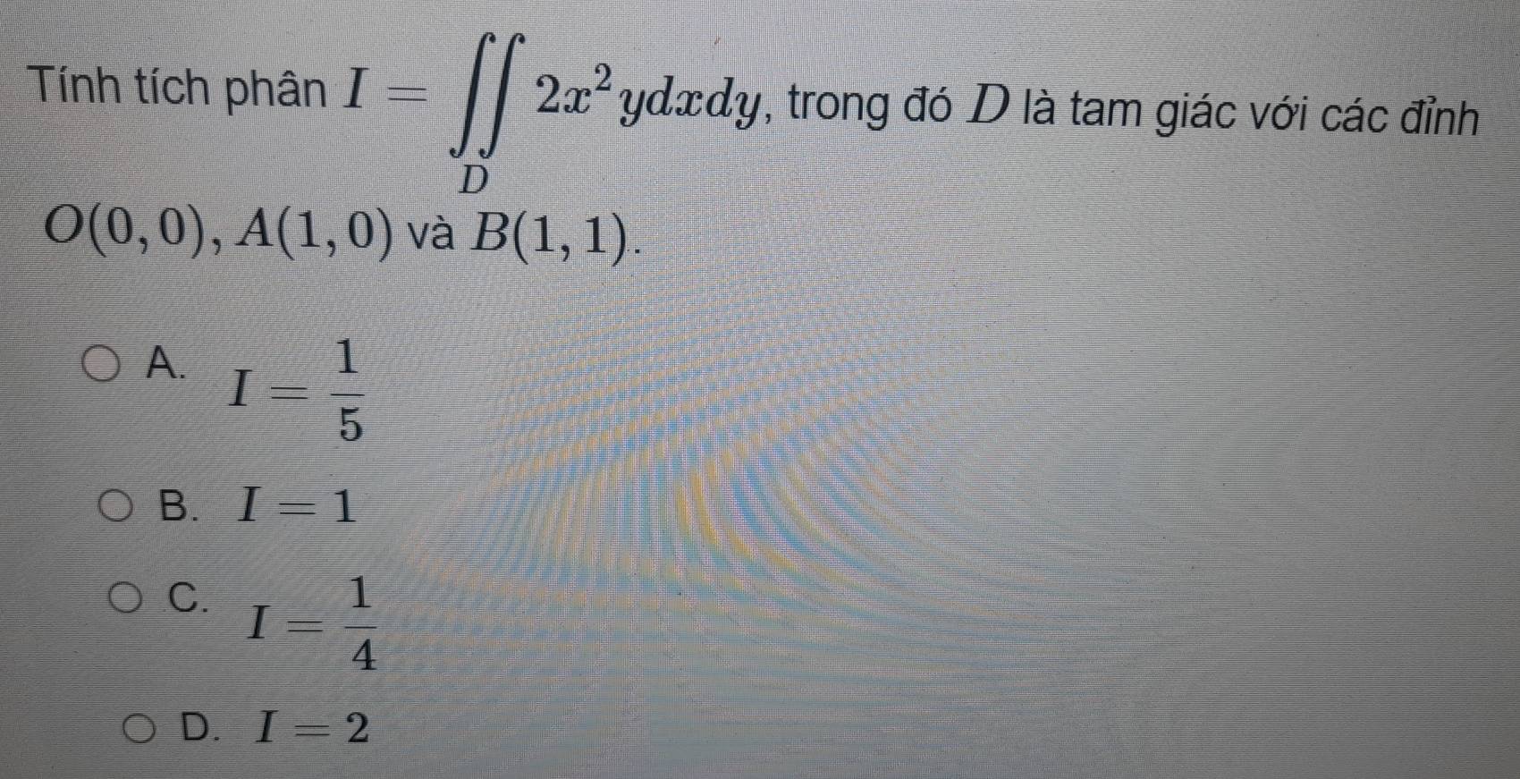 Tính tích phân I=∈t _D2x^2ydxdy , trong đó D là tam giác với các đỉnh
O(0,0), A(1,0) và B(1,1).
A. I= 1/5 
B. I=1
C. I= 1/4 
D. I=2