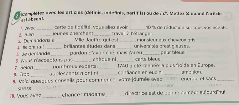 7Complétez avec les articles (définis, indéfinis, partitifs) ou de / d'. Mettez X quand l'article 
est absent. 
1. Avec _carte de fidélité, vous allez avoir _ 10 % de réduction sur tous vos achats. 
2. Bien_ jeunes cherchent _travail à l'étranger. 
3. Demandons à _Mlle Jauffre qui est _monsieur aux cheveux gris. 
4. Ils ont fait_ brillantes études dans _universités prestigieuses. 
5. Je demande_ pardon d'avoir crié, mais j'ai eu _peur bleue ! 
6. Nous n'acceptons pas _chèque ni _carte bleue. 
7. Selon _nombreux experts, _1740 a été l'année la plus froide en Europe. 
8. Trop _adolescents n'ont ni _confiance en eux ni _ambition. 
9. Voici quelques conseils pour commencer votre journée avec _énergie et sans_ 
stress. 
10. Vous avez_ chance : madame _directrice est de bonne humeur aujourd'hui.